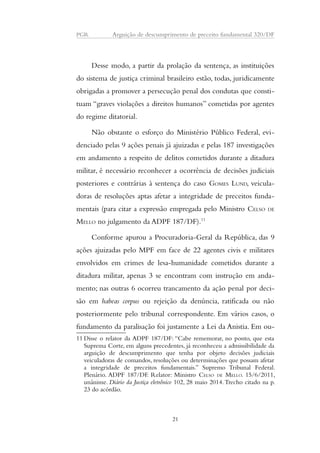 PGR Arguição de descumprimento de preceito fundamental 320/DF 
Desse modo, a partir da prolação da sentença, as instituições 
do sistema de justiça criminal brasileiro estão, todas, juridicamente 
obrigadas a promover a persecução penal dos condutas que consti-tuam 
“graves violações a direitos humanos” cometidas por agentes 
do regime ditatorial. 
Não obstante o esforço do Ministério Público Federal, evi-denciado 
pelas 9 ações penais já ajuizadas e pelas 187 investigações 
em andamento a respeito de delitos cometidos durante a ditadura 
militar, é necessário reconhecer a ocorrência de decisões judiciais 
posteriores e contrárias à sentença do caso GOMES LUND, veicula-doras 
de resoluções aptas afetar a integridade de preceitos funda-mentais 
(para citar a expressão empregada pelo Ministro CELSO DE 
MELLO no julgamento da ADPF 187/DF).11 
Conforme apurou a Procuradoria-Geral da República, das 9 
ações ajuizadas pelo MPF em face de 22 agentes civis e militares 
envolvidos em crimes de lesa-humanidade cometidos durante a 
ditadura militar, apenas 3 se encontram com instrução em anda-mento; 
nas outras 6 ocorreu trancamento da ação penal por deci-são 
em habeas corpus ou rejeição da denúncia, ratificada ou não 
posteriormente pelo tribunal correspondente. Em vários casos, o 
fundamento da paralisação foi justamente a Lei da Anistia. Em ou- 
11 Disse o relator da ADPF 187/DF: “Cabe rememorar, no ponto, que esta 
Suprema Corte, em alguns precedentes, já reconheceu a admissibilidade da 
arguição de descumprimento que tenha por objeto decisões judiciais 
veiculadoras de comandos, resoluções ou determinações que possam afetar 
a integridade de preceitos fundamentais.” Supremo Tribunal Federal. 
Plenário. ADPF 187/DF. Relator: Ministro CELSO DE MELLO. 15/6/2011, 
unânime. Diário da Justiça eletrônico 102, 28 maio 2014. Trecho citado na p. 
23 do acórdão. 
21 
 