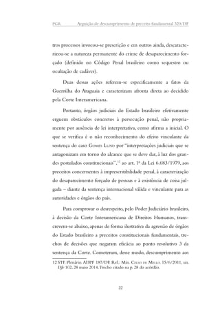 PGR Arguição de descumprimento de preceito fundamental 320/DF 
tros processos invocou-se prescrição e em outros ainda, descaracte-rizou- 
se a natureza permanente do crime de desaparecimento for-çado 
(definido no Código Penal brasileiro como sequestro ou 
ocultação de cadáver). 
Duas dessas ações referem-se especificamente a fatos da 
Guerrilha do Araguaia e caracterizam afronta direta ao decidido 
pela Corte Interamericana. 
Portanto, órgãos judiciais do Estado brasileiro efetivamente 
erguem obstáculos concretos à persecução penal, não propria-mente 
por ausência de lei interpretativa, como afirma a inicial. O 
que se verifica é o não reconhecimento do efeito vinculante da 
sentença do caso GOMES LUND por “interpretações judiciais que se 
antagonizam em torno do alcance que se deve dar, à luz dos gran-des 
postulados constitucionais”,12 ao art. 1o da Lei 6.683/1979, aos 
preceitos concernentes à imprescritibilidade penal, à caracterização 
do desaparecimento forçado de pessoas e à existência de coisa jul-gada 
– diante da sentença internacional válida e vinculante para as 
autoridades e órgãos do país. 
Para comprovar o desrespeito, pelo Poder Judiciário brasileiro, 
à decisão da Corte Interamericana de Direitos Humanos, trans-crevem- 
se abaixo, apenas de forma ilustrativa da agressão de órgãos 
do Estado brasileiro a preceitos constitucionais fundamentais, tre-chos 
de decisões que negaram eficácia ao ponto resolutivo 3 da 
sentença da Corte. Cometeram, desse modo, descumprimento aos 
12 STF. Plenário. ADPF 187/DF. Rel.: Min. CELSO DE MELLO. 15/6/2011, un. 
DJe 102, 28 maio 2014. Trecho citado na p. 28 do acórdão. 
22 
 