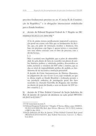 PGR Arguição de descumprimento de preceito fundamental 320/DF 
preceitos fundamentais previstos no art. 4o, inciso II, da Constitui-ção 
da República,13 e às obrigações internacionais estabelecidas 
para o Estado brasileiro: 
a) decisão do Tribunal Regional Federal da 1a Região no HC 
0068063-92.2012.4.01.0000/PA:14 
A lei da anistia tornou juridicamente impossível a persecu-ção 
penal em exame, sem falar que os fundamentos da deci-são, 
que, em juízo de retratação, recebeu a denúncia, têm 
base em premissas cuja lógica é apenas teórica e conceitual, 
sem uma efetiva conexão com os fatos do processo, com a 
devida licença. 
[...] 
Não é aceitável, sem ilegalidade, que o juízo de admissibili-dade 
da ação, diante de fatos já exauridos nos planos da aná-lise 
histórica, política e, sobretudo, jurídica, desconsidere-os 
todos, inclusive o veredicto do STF sobre a matéria, que se 
alça ao nível de impossibilidade jurídica do pedido, ao fun-damento 
de ser necessária a instrução processual. 
A decisão da Corte Interamericana de Direitos Humanos, 
no julgamento do caso GOMES LUND, cujo resultado, ao que 
se afirma, impôs ao Estado Brasileiro a realização, perante a 
sua jurisdição ordinária, de investigação penal dos fatos 
ocorridos na chamada Guerrilha do Araguaia, não interfere 
no direito de punir do Estado, e nem na decisão do STF so-bre 
a matéria. [...] 
b) decisão da 2a Vara Federal Criminal da Seção Judiciária do 
Rio de Janeiro de rejeição da denúncia na ação penal 0801434- 
65.2013.4.02.5101:15 
13 Vide transcrição na nota 5. 
14 Tribunal Regional Federal da 1a Região. 4a Turma. Habeas corpus 0068063- 
92.2012.4.01.0000/PA. Rel.: Juiz OLINDO MENEZES. 18/11/2013, maioria. 
e-DJF1 6 dez. 2013. 
15 Seção Judiciária do Rio de Janeiro. 2a Vara Federal Criminal. Ação penal 
0801434-65.2013.4.02.5101. Juiz Federal ALEXANDRE LIBONATI DE ABREU. 
5/6/2013. 
23 
 