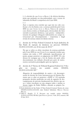 PGR Arguição de descumprimento de preceito fundamental 320/DF 
[...] a decisão do caso LUND vs BRASIL é de eficácia duvidosa, 
posto que prolatada em desconformidade com o termo de 
submissão do Brasil à competência da Corte IDH. 
[...] 
Ante o exposto, resta concluir que aqui não me cabe con-frontar 
a Lei da Anistia com a sentença proferida pela Corte 
IDH no caso GOMES LUND vs BRASIL. Trata-se de sentença 
com eficácia restrita ao Estado-parte, desvinculada dos fatos 
narrados na presente denúncia, e que geraria – independen-temente 
de qualquer obrigação indenizatória no campo in-ternacional 
por descumprimento – inoportuna e ilegal 
revisão de normas estáveis de direito interno. 
c) decisão da 10a Vara Federal Criminal da Seção Judiciária de 
São Paulo de rejeição da denúncia no processo 0004204- 
32.2012.4.03.6181, em 22 de maio de 2012:16 
No que se refere ao efeito vinculante da sentença proferida 
pela Corte IDH no caso GOMES LUND, impende ressaltar que, 
embora não tenha o STF enfrentado especificamente tal 
ponto, porque posterior ao julgamento da ADPF 153, não 
deixou de consignar que a Lei de Anistia não pode sofrer 
desconstituição (ou inibição eficacial) por parte de instru-mentos 
normativos promulgados após sua vigência. 
d) decisão da 2a Turma do Tribunal Regional Federal da 3a Re-gião 
no recurso em sentido estrito 0004204- 
32.2012.4.03.6181/SP:17 
Alegações de inoponibilidade da anistia e de descumpri-mento 
de decisão da Corte Interamericana de Direitos Hu-manos 
que se aduz ser posterior a ADPF no 153 rejeitadas 
porquanto decisões proferidas em sede de arguição de des-cumprimento 
de preceito fundamental têm eficácia erga om-nes 
e efeito vinculante, ou seja, atingem todos e atrelam os 
demais órgãos do Poder Público, cabendo ao próprio Su- 
16 Seção Judiciária de São Paulo. 10a Vara Federal Criminal. Notícia de crime 
0004204-32.2012.4.03.6181. Juiz Federal Substituto MÁRCIO RACHED 
MILLANI. 
17 TRF/3a Região. 2a T. Recurso em sentido estrito 0004204- 
32.2012.4.03.6181/SP. Rel.: Juiz PEIXOTO JÚNIOR. 9 abr. 2013, maioria. DE 
29 abr. 2013. 
24 
 