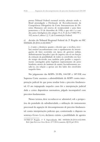 PGR Arguição de descumprimento de preceito fundamental 320/DF 
premo Tribunal Federal eventual revisão, ademais tendo o 
Brasil promulgado a Declaração de Reconhecimento da 
Competência Obrigatória da Corte Interamericana de Di-reitos 
Humanos sob reserva de reciprocidade e para fatos 
posteriores a 10 de dezembro de 1998, o que não é o caso 
dos autos. Inteligência dos artigos 10, § 3o, da Lei 9.882/99 e 
102, inciso I, alínea l, § 1o, da Constituição Federal. 
e) decisão do Tribunal Regional Federal da 2a Região no HC 
0005684-20.2014.4.02.0000:18 
[...] tanto a denúncia quanto a decisão que a recebeu, reve-lam 
notável inconformismo com o sepultamento de investi-gações 
de fatos ocorridos em época de governo militar, 
definitivamente lançados à paz do arquivo, não só em função 
da extinção da punibilidade de todos os envolvidos em face 
do tempo decorrido, mas também pelo perdão e esqueci-mento 
outorgados pelos legítimos representantes do povo 
brasileiro, através do instituto da anistia. Inconformismo, res-salte- 
se, em relação a apenas um dos lados dos envolvidos 
naqueles fatos. 
No julgamento das ADPFs 33/PA, 144/DF e 187/DF, essa 
Suprema Corte assentou a admissibilidade de ADPF contra inter-pretação 
judicial de que possa resultar lesão a preceito fundamen-tal. 
O ato impugnado naqueles casos foi a interpretação judicial 
dada a certos dispositivos normativos, julgada incompatível com 
preceitos fundamentais. 
Nesses termos, deve reconhecer-se admissível, sob a perspec-tiva 
do postulado da subsidiariedade, a utilização do instrumento 
processual da arguição de descumprimento de preceito fundamen-tal 
contra interpretações judiciais que, contrariando o disposto na 
sentença GOMES LUND, declarem extinta a punibilidade de agentes 
18 TRF/2a Região. 1a T. Especializada. HC 0005684-20.2014.4.02.0000. 
Rel.: Juiz ANTONIO IVAN ATHIÉ. 2/7/2014, maioria. DJ 30 jul. 2014. 
25 
 