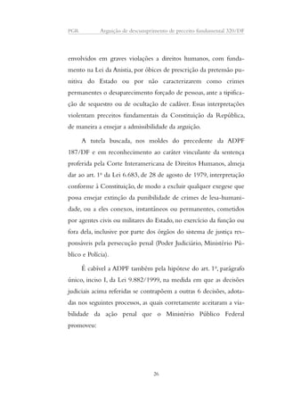 PGR Arguição de descumprimento de preceito fundamental 320/DF 
envolvidos em graves violações a direitos humanos, com funda-mento 
na Lei da Anistia, por óbices de prescrição da pretensão pu-nitiva 
do Estado ou por não caracterizarem como crimes 
permanentes o desaparecimento forçado de pessoas, ante a tipifica-ção 
de sequestro ou de ocultação de cadáver. Essas interpretações 
violentam preceitos fundamentais da Constituição da República, 
de maneira a ensejar a admissibilidade da arguição. 
A tutela buscada, nos moldes do precedente da ADPF 
187/DF e em reconhecimento ao caráter vinculante da sentença 
proferida pela Corte Interamericana de Direitos Humanos, almeja 
dar ao art. 1o da Lei 6.683, de 28 de agosto de 1979, interpretação 
conforme à Constituição, de modo a excluir qualquer exegese que 
possa ensejar extinção da punibilidade de crimes de lesa-humani-dade, 
ou a eles conexos, instantâneos ou permanentes, cometidos 
por agentes civis ou militares do Estado, no exercício da função ou 
fora dela, inclusive por parte dos órgãos do sistema de justiça res-ponsáveis 
pela persecução penal (Poder Judiciário, Ministério Pú-blico 
e Polícia). 
É cabível a ADPF também pela hipótese do art. 1o, parágrafo 
único, inciso I, da Lei 9.882/1999, na medida em que as decisões 
judiciais acima referidas se contrapõem a outras 6 decisões, adota-das 
nos seguintes processos, as quais corretamente aceitaram a via-bilidade 
da ação penal que o Ministério Público Federal 
promoveu: 
26 
 