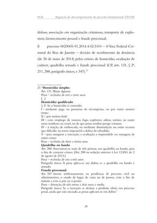 PGR Arguição de descumprimento de preceito fundamental 320/DF 
doloso, associação em organização criminosa, transporte de explo-sivos, 
favorecimento pessoal e fraude processual; 
f) processo 0023005-91.2014.4.02.5101 – 4a Vara Federal Cri-minal 
do Rio de Janeiro – decisão de recebimento da denúncia 
(de 26 de maio de 2014) pelos crimes de homicídio, ocultação de 
cadaver, quadrilha armada e fraude processual (CP, arts. 121, § 2o, 
211, 288, parágrafo único, e 347).21 
21 “Homicídio simples 
Art. 121. Matar alguem: 
Pena – reclusão, de seis a vinte anos. 
[...] 
Homicídio qualificado 
§ 2o. Se o homicídio é cometido: 
I – mediante paga ou promessa de recompensa, ou por outro motivo 
torpe; 
II – por motivo futil; 
III – com emprego de veneno, fogo, explosivo, asfixia, tortura ou outro 
meio insidioso ou cruel, ou de que possa resultar perigo comum; 
IV – à traição, de emboscada, ou mediante dissimulação ou outro recurso 
que dificulte ou torne impossivel a defesa do ofendido; 
V – para assegurar a execução, a ocultação, a impunidade ou vantagem de 
outro crime: 
Pena – reclusão, de doze a trinta anos. 
Quadrilha ou bando 
Art. 288. Associarem-se mais de três pessoas, em quadrilha ou bando, para 
o fim de cometer crimes: [Art. 288 na redação anterior à Lei 12.850, de 2 
de agosto de 2013.] 
Pena – reclusão, de um a três anos. 
Parágrafo único. A pena aplica-se em dobro, se a quadrilha ou bando é 
armado. 
Fraude processual 
Art. 347. Inovar artificiosamente, na pendência de processo civil ou 
administrativo, o estado de lugar, de coisa ou de pessoa, com o fim de 
induzir a erro o juiz ou o perito: 
Pena – detenção, de três meses a dois anos, e multa. 
Parágrafo único. Se a inovação se destina a produzir efeito em processo 
penal, ainda que não iniciado, as penas aplicam-se em dobro.” 
28 
 