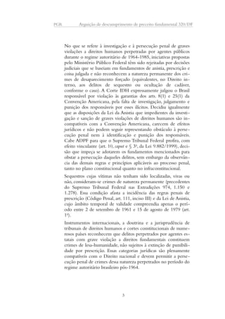 PGR Arguição de descumprimento de preceito fundamental 320/DF 
No que se refere à investigação e à persecução penal de graves 
violações a direitos humanos perpetradas por agentes públicos 
durante o regime autoritário de 1964-1985, iniciativas propostas 
pelo Ministério Público Federal têm sido rejeitadas por decisões 
judiciais que se baseiam em fundamentos de anistia, prescrição e 
coisa julgada e não reconhecem a natureza permanente dos cri-mes 
de desaparecimento forçado (equivalentes, no Direito in-terno, 
aos delitos de sequestro ou ocultação de cadáver, 
conforme o caso). A Corte IDH expressamente julgou o Brasil 
responsável por violação às garantias dos arts. 8(1) e 25(1) da 
Convenção Americana, pela falta de investigação, julgamento e 
punição dos responsáveis por esses ilícitos. Decidiu igualmente 
que as disposições da Lei da Anistia que impedientes da investi-gação 
e sanção de graves violações de direitos humanos são in-compatíveis 
com a Convenção Americana, carecem de efeitos 
jurídicos e não podem seguir representando obstáculo à perse-cução 
penal nem à identificação e punição dos responsáveis. 
Cabe ADPF para que o Supremo Tribunal Federal profira, com 
efeito vinculante (art. 10, caput e § 3o, da Lei 9.882/1999), deci-são 
que impeça se adotarem os fundamentos mencionados para 
obstar a persecução daqueles delitos, sem embargo da observân-cia 
das demais regras e princípios aplicáveis ao processo penal, 
tanto no plano constitucional quanto no infraconstitucional. 
Sequestros cujas vítimas não tenham sido localizadas, vivas ou 
não, consideram-se crimes de natureza permanente (precedentes 
do Supremo Tribunal Federal nas Extradições 974, 1.150 e 
1.278). Essa condição afasta a incidência das regras penais de 
prescrição (Código Penal, art. 111, inciso III) e da Lei de Anistia, 
cujo âmbito temporal de validade compreendia apenas o perí-odo 
entre 2 de setembro de 1961 e 15 de agosto de 1979 (art. 
1o). 
Instrumentos internacionais, a doutrina e a jurisprudência de 
tribunais de direitos humanos e cortes constitucionais de nume-rosos 
países reconhecem que delitos perpetrados por agentes es-tatais 
com grave violação a direitos fundamentais constituem 
crimes de lesa-humanidade, não sujeitos à extinção de punibili-dade 
por prescrição. Essas categorias jurídicas são plenamente 
compatíveis com o Direito nacional e devem permitir a perse-cução 
penal de crimes dessa natureza perpetrados no período do 
regime autoritário brasileiro pós-1964. 
3 
 