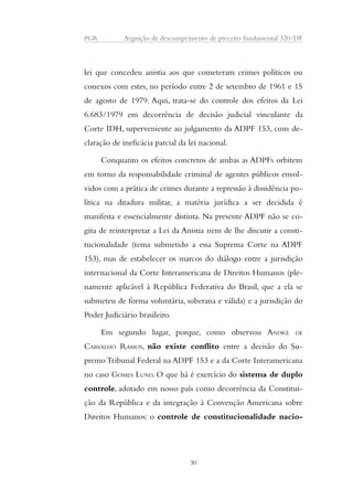 PGR Arguição de descumprimento de preceito fundamental 320/DF 
lei que concedeu anistia aos que cometeram crimes políticos ou 
conexos com estes, no período entre 2 de setembro de 1961 e 15 
de agosto de 1979. Aqui, trata-se do controle dos efeitos da Lei 
6.683/1979 em decorrência de decisão judicial vinculante da 
Corte IDH, superveniente ao julgamento da ADPF 153, com de-claração 
de ineficácia parcial da lei nacional. 
Conquanto os efeitos concretos de ambas as ADPFs orbitem 
em torno da responsabilidade criminal de agentes públicos envol-vidos 
com a prática de crimes durante a repressão à dissidência po-lítica 
na ditadura militar, a matéria jurídica a ser decidida é 
manifesta e essencialmente distinta. Na presente ADPF não se co-gita 
de reinterpretar a Lei da Anistia nem de lhe discutir a consti-tucionalidade 
(tema submetido a essa Suprema Corte na ADPF 
153), mas de estabelecer os marcos do diálogo entre a jurisdição 
internacional da Corte Interamericana de Direitos Humanos (ple-namente 
aplicável à República Federativa do Brasil, que a ela se 
submeteu de forma voluntária, soberana e válida) e a jurisdição do 
Poder Judiciário brasileiro. 
Em segundo lugar, porque, como observou ANDRÉ DE 
CARVALHO RAMOS, não existe conflito entre a decisão do Su-premo 
Tribunal Federal na ADPF 153 e a da Corte Interamericana 
no caso GOMES LUND. O que há é exercício do sistema de duplo 
controle, adotado em nosso país como decorrência da Constitui-ção 
da República e da integração à Convenção Americana sobre 
Direitos Humanos: o controle de constitucionalidade nacio- 
30 
 