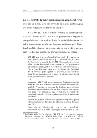 PGR Arguição de descumprimento de preceito fundamental 320/DF 
nal e o controle de convencionalidade internacional. “Qual-quer 
ato ou norma deve ser aprovado pelos dois controles, para 
que sejam respeitados os direitos no Brasil.”23 
Na ADPF 153, o STF efetuou controle de constitucionali-dade 
da Lei 6.683/1979, mas não se pronunciou a respeito da 
compatibilidade da causa de exclusão de punibilidade com os tra-tados 
internacionais de direitos humanos ratificados pelo Estado 
brasileiro. Não efetuou – até porque não era esse o objeto daquela 
ação – o chamado controle de convencionalidade da norma: 
[O] STF, que é o guardião da Constituição [...] exerce o 
controle de constitucionalidade. [...] De outro lado, a Corte 
de San José é a guardiã da CADH [Convenção Americana 
sobre Direitos Humanos] e dos tratados de DH que possam 
ser conexos. Exerce, então, o controle de convencionalidade. 
Para a Corte Interamericana, a Lei de Anistia não é passível 
de ser invocada pelos agentes da ditadura. Mais: sequer as 
alegações de prescrição, bis in idem e irretroatividade da lei 
penal gravior merecem acolhida. 
[...] 
No caso da ADPF 153, houve o controle de constitucionali-dade. 
No caso GOMES LUND, houve o controle de convencio-nalidade. 
A anistia aos agentes da ditadura, para subsistir, 
deveria ter sobrevivido intacta aos dois controles, mas só pas-sou 
(com votos contrários, diga-se) por um, o controle de 
constitucionalidade. Foi destroçada no controle de convenci-onalidade. 
Por sua vez, as teses defensivas de prescrição, legalidade penal 
estrita etc., também deveriam ter obtido a anuência dos dois 
controles. 
Como tais teses defensivas não convenceram o controle de 
convencionalidade e dada a aceitação constitucional da in- 
23RAMOS, André de Carvalho. A ADPF 153 e a Corte Interamericana de 
Direitos Humanos. In: GOMES, Luiz Flávio e MAZZUOLI, Valério. 
Crimes da ditadura militar. São Paulo: Revista dos Tribunais, 2011. p. 217. 
31 
 