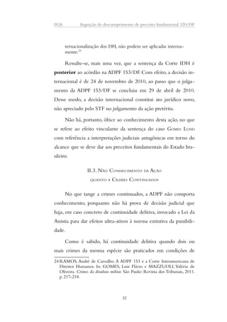PGR Arguição de descumprimento de preceito fundamental 320/DF 
ternacionalização dos DH, não podem ser aplicadas interna-mente. 
24 
Ressalte-se, mais uma vez, que a sentença da Corte IDH é 
posterior ao acórdão na ADPF 153/DF. Com efeito, a decisão in-ternacional 
é de 24 de novembro de 2010, ao passo que o julga-mento 
da ADPF 153/DF se concluiu em 29 de abril de 2010. 
Desse modo, a decisão internacional constitui ato jurídico novo, 
não apreciado pelo STF no julgamento da ação pretérita. 
Não há, portanto, óbice ao conhecimento desta ação, no que 
se refere ao efeito vinculante da sentença do caso GOMES LUND 
com referência a interpretações judiciais antagônicas em torno do 
alcance que se deve dar aos preceitos fundamentais do Estado bra-sileiro. 
II.3. NÃO CONHECIMENTO DA AÇÃO 
QUANTO A CRIMES CONTINUADOS 
No que tange a crimes continuados, a ADPF não comporta 
conhecimento, porquanto não há prova de decisão judicial que 
haja, em caso concreto de continuidade delitiva, invocado a Lei da 
Anistia para dar efeitos ultra-ativos à norma extintiva da punibili-dade. 
Como é sabido, há continuidade delitiva quando dois ou 
mais crimes da mesma espécie são praticados em condições de 
24RAMOS, André de Carvalho. A ADPF 153 e a Corte Interamericana de 
Direitos Humanos. In: GOMES, Luiz Flávio e MAZZUOLI, Valério de 
Oliveira. Crimes da ditadura militar. São Paulo: Revista dos Tribunais, 2011. 
p. 217-218. 
32 
 