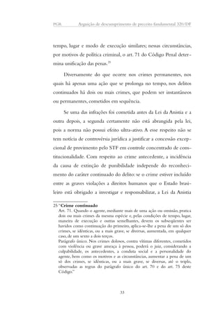 PGR Arguição de descumprimento de preceito fundamental 320/DF 
tempo, lugar e modo de execução similares; nessas circunstâncias, 
por motivos de política criminal, o art. 71 do Código Penal deter-mina 
unificação das penas.25 
Diversamente do que ocorre nos crimes permanentes, nos 
quais há apenas uma ação que se prolonga no tempo, nos delitos 
continuados há dois ou mais crimes, que podem ser instantâneos 
ou permanentes, cometidos em sequência. 
Se uma das infrações foi cometida antes da Lei da Anistia e a 
outra depois, a segunda certamente não está abrangida pela lei, 
pois a norma não possui efeito ultra-ativo. A esse respeito não se 
tem notícia de controvérsia jurídica a justificar a concessão excep-cional 
de provimento pelo STF em controle concentrado de cons-titucionalidade. 
Com respeito ao crime antecedente, a incidência 
da causa de extinção de punibilidade independe do reconheci-mento 
do caráter continuado do delito: se o crime estiver incluído 
entre as graves violações a direitos humanos que o Estado brasi-leiro 
está obrigado a investigar e responsabilizar, a Lei da Anistia 
25 “Crime continuado 
Art. 71. Quando o agente, mediante mais de uma ação ou omissão, pratica 
dois ou mais crimes da mesma espécie e, pelas condições de tempo, lugar, 
maneira de execução e outras semelhantes, devem os subseqüentes ser 
havidos como continuação do primeiro, aplica-se-lhe a pena de um só dos 
crimes, se idênticas, ou a mais grave, se diversas, aumentada, em qualquer 
caso, de um sexto a dois terços. 
Parágrafo único. Nos crimes dolosos, contra vítimas diferentes, cometidos 
com violência ou grave ameaça à pessoa, poderá o juiz, considerando a 
culpabilidade, os antecedentes, a conduta social e a personalidade do 
agente, bem como os motivos e as circunstâncias, aumentar a pena de um 
só dos crimes, se idênticas, ou a mais grave, se diversas, até o triplo, 
observadas as regras do parágrafo único do art. 70 e do art. 75 deste 
Código.” 
33 
 