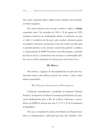 PGR Arguição de descumprimento de preceito fundamental 320/DF 
não é apta a produzir efeitos válidos. Caso contrário, deverá produ-zir 
efeitos regulares. 
Em outras palavras, uma vez que a anistia se aplica a crimes 
cometidos entre 2 de setembro de 1961 e 15 de agosto de 1979, 
eventual ocorrência de continuidade delitiva é irrelevante no que 
se refere à incidência da lei, pois cada conduta criminosa possui 
seu próprio momento consumativo. Caso este tenha ocorrido após 
o período previsto na lei, inexiste controvérsia judicial a justificar 
o conhecimento da ADPF. Se houver ocorrido durante o período 
de eficácia da lei, a controvérsia não concerne à continuidade deli-tiva, 
mas ao efeito vinculante da sentença do caso GOMES LUND. 
III. MÉRITO 
No mérito, a arguição de descumprimento de preceito fun-damental 
merece procedência parcial, nos termos e pelas razões 
abaixo enumerados. 
III.1. PRECEITOS FUNDAMENTAIS DESCUMPRIDOS 
Conforme entendimento consolidado do Supremo Tribunal 
Federal e da doutrina do Direito Constitucional brasileiro, são pre-ceitos 
fundamentais, para o fim de verificar cabimento e proce-dência 
de ADPF, as normas dos arts.1o, 3o, 4o e 5o da Constituição 
da República. 
No caso, o resultado da inércia dos Poderes do Estado brasi-leiro 
e as interpretações e aplicações que têm eles extraído e ado- 
34 
 
