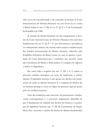 PGR Arguição de descumprimento de preceito fundamental 320/DF 
tado acerca da vinculatividade e do conteúdo da decisão da Corte 
Interamericana de Direitos Humanos no caso GOMES LUND contra 
o Brasil violam os arts. 1o, III, 4o, I, e 5o, §§ 2o e 3o da Constituição 
da República de 1988. 
A omissão do Estado brasileiro em dar cumprimento à deci-são 
da Corte Interamericana de Direitos Humanos fere preceitos 
fundamentais do art. 5o, §§ 2o e 3o, que determinam a prevalência, 
no ordenamento interno, até mesmo sobre normas constitucionais, 
dos tratados internacionais de direitos humanos subscritos pela 
República Federativa do Brasil. Como no caso, ao ignorar a juris-dição 
da Corte Interamericana e considerar suas decisões como 
não vinculativas do Brasil, o efeito prático é a negativa de vigência 
a ambos os dispositivos. 
Por outro lado, a respeito dos arts. 1o, III, e 4o, I, ambos os 
preceitos violados interagem em nexo de implicação e reforço 
mútuos. A dignidade humana é não apenas um direito, mas funda-mento 
de todos os direitos humanos. E o conjunto de direitos do 
ser humano protege-o como ser digno de proteção especial apenas 
pela sua condição humana. 
Uma das tendências mais marcantes do pensamento constitu-cional 
contemporâneo é a convicção amplamente difundida de 
que o fundamento de validade dos direitos do homem é o princí-pio 
da dignidade humana (art. 1o, III da Constituição da Repú-blica). 
Este concentra o núcleo do sistema de direitos fundamentais 
35 
 