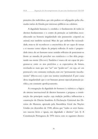 PGR Arguição de descumprimento de preceito fundamental 320/DF 
protetivo dos indivíduos, que não podem ser subjugados pelas cha-madas 
razões de Estado, por interesses públicos ou coletivos. 
A dignidade humana é a medida e o fundamento de todos os 
direitos fundamentais e o centro da proteção ao indivíduo, reco-nhecendo 
no homem singularidade não puramente corporal ou 
animal, mas também racional. Mais do que atribuir-lhe racionali-dade, 
trata-se de reconhecer a característica de ser capaz de tomar 
a si mesmo como objeto da própria reflexão. A razão é proprie-dade 
única do ser humano nesse sentido reflexivo de posicionar-se 
frente ao mundo, de perceber sua existência e o fim dela, proje-tando 
sua morte (DILTHEY). Também é marca de ser capaz de pro-gramar- 
se entre os atos pretéritos e as expectativas do futuro, 
revelando-se mais que um “ser” um “poder-ser”, ou seja, ser em 
potencial e em constante evolução, ente em “permanente inacaba-mento” 
(HEIDEGGER) e por esse motivo insubstituível. É por causa 
dessa singularidade que o ser humano possui especial proteção ju-rídica, 
em constante aperfeiçoamento. 
A consagração da dignidade do homem é a métrica e a lógica 
do sistema internacional de direitos humanos e perpassa a consti-tuição 
das principais nações cuja tradição jurídica influenciou a 
construção do Direito brasileiro. A Declaração Universal dos Di-reitos 
do Homem, aprovada pela Assembleia Geral das Nações 
Unidas em dezembro de 1948, afirma que “todos os seres huma-nos 
nascem livres e iguais, em dignidade e direitos” (art. I). A 
Constituição Portuguesa de 1976 inicia com os seguintes dizeres: 
36 
 