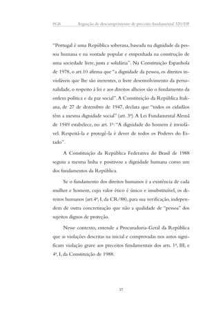 PGR Arguição de descumprimento de preceito fundamental 320/DF 
“Portugal é uma República soberana, baseada na dignidade da pes-soa 
humana e na vontade popular e empenhada na construção de 
uma sociedade livre, justa e solidária”. Na Constituição Espanhola 
de 1978, o art.10 afirma que “a dignidade da pessoa, os direitos in-violáveis 
que lhe são inerentes, o livre desenvolvimento da perso-nalidade, 
o respeito à lei e aos direitos alheios são o fundamento da 
ordem política e da paz social”. A Constituição da República Itali-ana, 
de 27 de dezembro de 1947, declara que “todos os cidadãos 
têm a mesma dignidade social” (art. 3o). A Lei Fundamental Alemã 
de 1949 estabelece, no art. 1o: “A dignidade do homem é inviolá-vel. 
Respeitá-la e protegê-la é dever de todos os Poderes do Es-tado”. 
A Constituição da República Federativa do Brasil de 1988 
seguiu a mesma linha e positivou a dignidade humana como um 
dos fundamentos da República. 
Se o fundamento dos direitos humanos é a existência de cada 
mulher e homem, cujo valor ético é único e insubstituível, os di-reitos 
humanos (art.4o, I, da CR/88), para sua verificação, indepen-dem 
de outra concretização que não a qualidade de “pessoa” dos 
sujeitos dignos de proteção. 
Nesse contexto, entende a Procuradoria-Geral da República 
que as violações descritas na inicial e comprovadas nos autos signi-ficam 
violação grave aos preceitos fundamentais dos arts. 1o, III, e 
4o, I, da Constituição de 1988. 
37 
 