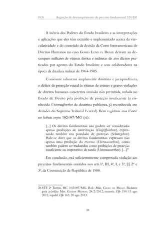 PGR Arguição de descumprimento de preceito fundamental 320/DF 
A inércia dos Poderes do Estado brasileiro e as interpretações 
e aplicações que eles têm extraído e implementado acerca da vin-culatividade 
e do conteúdo da decisão da Corte Interamericana de 
Direitos Humanos no caso GOMES LUND VS. BRASIL deixam ao de-samparo 
milhares de vítimas diretas e indiretas de atos ilícitos pra-ticados 
por agentes do Estado brasileiro e seus colaboradores na 
época da ditadura militar de 1964-1985. 
Consoante salientam amplamente doutrina e jurisprudência, 
o déficit de proteção estatal às vítimas de crimes e graves violações 
de direitos humanos caracteriza omissão não permitida, vedada no 
Estado de Direito pela proibição de proteção insuficiente (a co-nhecida 
Untermaßverbot da doutrina publicista, já reconhecida em 
decisões do Supremo Tribunal Federal). Bem registrou essa Corte 
no habeas corpus 102.087/MG (sic): 
[...] Os direitos fundamentais não podem ser considerados 
apenas proibições de intervenção (Eingriffsverbote), expres-sando 
também um postulado de proteção (Schutzgebote). 
Pode-se dizer que os direitos fundamentais expressam não 
apenas uma proibição do excesso (Übermassverbote), como 
também podem ser traduzidos como proibições de proteção 
insuficiente ou imperativos de tutela (Untermassverbote). [...]26 
Em conclusão, está suficientemente comprovada violação aos 
preceitos fundamentais contidos nos arts.1o, III, 4o, I, e 5o, §§ 2o e 
3o, da Constituição da República de 1988. 
26 STF. 2a Turma. HC 102.087/MG. Rel.: Min. CELSO DE MELLO. Redator 
para acórdão: Min. GILMAR MENDES. 28/2/2012, maioria. DJe 159, 13 ago. 
2012, republ. DJe 163, 20 ago. 2013. 
38 
 