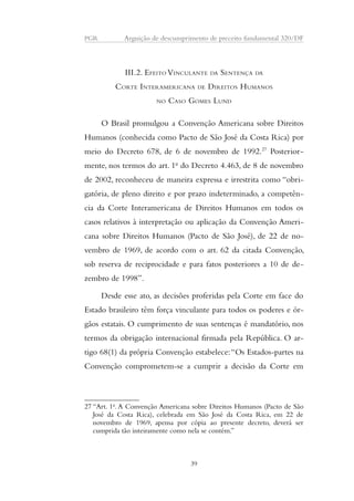 PGR Arguição de descumprimento de preceito fundamental 320/DF 
III.2. EFEITO VINCULANTE DA SENTENÇA DA 
CORTE INTERAMERICANA DE DIREITOS HUMANOS 
NO CASO GOMES LUND 
O Brasil promulgou a Convenção Americana sobre Direitos 
Humanos (conhecida como Pacto de São José da Costa Rica) por 
meio do Decreto 678, de 6 de novembro de 1992.27 Posterior-mente, 
nos termos do art. 1o do Decreto 4.463, de 8 de novembro 
de 2002, reconheceu de maneira expressa e irrestrita como “obri-gatória, 
de pleno direito e por prazo indeterminado, a competên-cia 
da Corte Interamericana de Direitos Humanos em todos os 
casos relativos à interpretação ou aplicação da Convenção Ameri-cana 
sobre Direitos Humanos (Pacto de São José), de 22 de no-vembro 
de 1969, de acordo com o art. 62 da citada Convenção, 
sob reserva de reciprocidade e para fatos posteriores a 10 de de-zembro 
de 1998”. 
Desde esse ato, as decisões proferidas pela Corte em face do 
Estado brasileiro têm força vinculante para todos os poderes e ór-gãos 
estatais. O cumprimento de suas sentenças é mandatório, nos 
termos da obrigação internacional firmada pela República. O ar-tigo 
68(1) da própria Convenção estabelece: “Os Estados-partes na 
Convenção comprometem-se a cumprir a decisão da Corte em 
27 “Art. 1o. A Convenção Americana sobre Direitos Humanos (Pacto de São 
José da Costa Rica), celebrada em São José da Costa Rica, em 22 de 
novembro de 1969, apensa por cópia ao presente decreto, deverá ser 
cumprida tão inteiramente como nela se contém.” 
39 
 