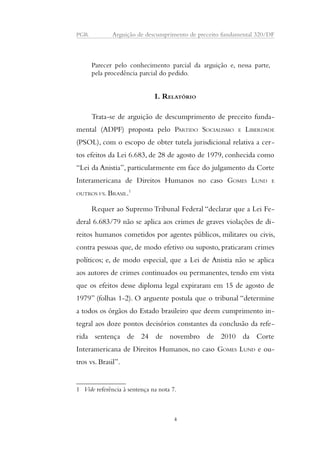 PGR Arguição de descumprimento de preceito fundamental 320/DF 
Parecer pelo conhecimento parcial da arguição e, nessa parte, 
pela procedência parcial do pedido. 
I. RELATÓRIO 
Trata-se de arguição de descumprimento de preceito funda-mental 
(ADPF) proposta pelo PARTIDO SOCIALISMO E LIBERDADE 
(PSOL), com o escopo de obter tutela jurisdicional relativa a cer-tos 
efeitos da Lei 6.683, de 28 de agosto de 1979, conhecida como 
“Lei da Anistia”, particularmente em face do julgamento da Corte 
Interamericana de Direitos Humanos no caso GOMES LUND E 
OUTROS VS. BRASIL.1 
Requer ao Supremo Tribunal Federal “declarar que a Lei Fe-deral 
6.683/79 não se aplica aos crimes de graves violações de di-reitos 
humanos cometidos por agentes públicos, militares ou civis, 
contra pessoas que, de modo efetivo ou suposto, praticaram crimes 
políticos; e, de modo especial, que a Lei de Anistia não se aplica 
aos autores de crimes continuados ou permanentes, tendo em vista 
que os efeitos desse diploma legal expiraram em 15 de agosto de 
1979” (folhas 1-2). O arguente postula que o tribunal “determine 
a todos os órgãos do Estado brasileiro que deem cumprimento in-tegral 
aos doze pontos decisórios constantes da conclusão da refe-rida 
sentença de 24 de novembro de 2010 da Corte 
Interamericana de Direitos Humanos, no caso GOMES LUND e ou-tros 
vs. Brasil”. 
1 Vide referência à sentença na nota 7. 
4 
 