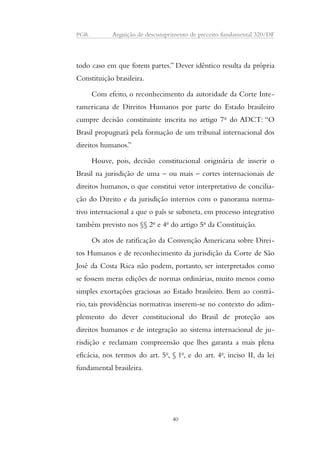 PGR Arguição de descumprimento de preceito fundamental 320/DF 
todo caso em que forem partes.” Dever idêntico resulta da própria 
Constituição brasileira. 
Com efeito, o reconhecimento da autoridade da Corte Inte-ramericana 
de Direitos Humanos por parte do Estado brasileiro 
cumpre decisão constituinte inscrita no artigo 7o do ADCT: “O 
Brasil propugnará pela formação de um tribunal internacional dos 
direitos humanos.” 
Houve, pois, decisão constitucional originária de inserir o 
Brasil na jurisdição de uma – ou mais – cortes internacionais de 
direitos humanos, o que constitui vetor interpretativo de concilia-ção 
do Direito e da jurisdição internos com o panorama norma-tivo 
internacional a que o país se submeta, em processo integrativo 
também previsto nos §§ 2o e 4o do artigo 5o da Constituição. 
Os atos de ratificação da Convenção Americana sobre Direi-tos 
Humanos e de reconhecimento da jurisdição da Corte de São 
José da Costa Rica não podem, portanto, ser interpretados como 
se fossem meras edições de normas ordinárias, muito menos como 
simples exortações graciosas ao Estado brasileiro. Bem ao contrá-rio, 
tais providências normativas inserem-se no contexto do adim-plemento 
do dever constitucional do Brasil de proteção aos 
direitos humanos e de integração ao sistema internacional de ju-risdição 
e reclamam compreensão que lhes garanta a mais plena 
eficácia, nos termos do art. 5o, § 1o, e do art. 4o, inciso II, da lei 
fundamental brasileira. 
40 
 