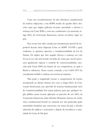 PGR Arguição de descumprimento de preceito fundamental 320/DF 
Com esse reconhecimento da alta relevância constitucional 
da matéria subjacente a esta ADPF, resulta do quadro fático des-crito 
supra que órgãos judiciais recusam autoridade e eficácia à 
sentença da Corte IDH e, com isso, confrontam o já transcrito ar-tigo 
68(1) da Convenção Americana, norma em pleno vigor no 
país. 
Essa recusa tem sido causada por interpretação parcial da res-peitável 
decisão dessa Suprema Corte na ADPF 153/DF, a qual, 
conforme se apontou, apreciou a constitucionalidade da Lei da 
Anistia. Os órgãos que têm negado eficácia à sentença no caso 
GOMES LUND não têm levado em linha de conta que essa lei preci-saria 
igualmente superar o controle de convencionalidade, exer-cido 
pela Corte IDH nos limites de sua competência, ao qual o 
Brasil se submeteu. Nesse exame, contudo, a Lei 6.683/1979 foi 
considerada inválida e ineficaz, nos termos já expostos. 
Não pode o magistrado recusar o cumprimento de norma 
incorporada ao direito interno (no caso, o artigo 68(1) da Con-venção 
Americana), sem opor-lhe de maneira fundamentada vício 
de constitucionalidade. Em outras palavras, para que qualquer ór-gão 
público possa recusar aplicação ao preceito do art. 68(1) da 
Convenção Americana sobre Direitos Humanos, haveria de existir 
vício constitucional formal ou material nos atos praticados pelas 
autoridades brasileiras que exerceram, em nome do país, a decisão 
soberania de ratificar a convenção e, depois, de reconhecer a auto-ridade 
da Corte de São José. 
41 
 