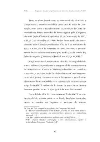 PGR Arguição de descumprimento de preceito fundamental 320/DF 
Tanto no plano formal, como no substancial, não há mácula a 
comprometer a constitucionalidade desses atos. O texto da Con-venção, 
assim como o reconhecimento da jurisdição da Corte In-teramericana, 
foram aprovados de forma regular pelo Congresso 
Nacional (pelos Decretos Legislativos 27, de 26 de maio de 1992, 
e 89, de 3 de dezembro de 1998). Ambos foram ratificados inter-namente 
pelos Decretos presidenciais 678, de 6 de novembro de 
1992, e 4.463, de 8 de novembro de 2002. Portanto, o procedi-mento 
fixado constitucionalmente para ratificação do tratado foi 
fielmente seguido (Constituição Federal, arts. 49, I, e 84, VIII).28 
No plano material, tampouco se identifica incompatibilidade 
entre a deliberação presidencial e congressual de reconhecimento 
da competência da Corte e a Constituição brasileira. Ao contrário, 
como visto, a participação do Estado brasileiro na Corte Interame-ricana 
de Direitos Humanos – com o decorrente e natural reco-nhecimento 
de sua autoridade – é a concretização do mandado do 
artigo 7o do ADCT e tributária do sistema de proteção aos direitos 
humanos previsto no art. 5o e parágrafos do texto fundamental. 
Em realidade, à luz do comando do art. 7o do ADCT, incons-titucionalidade 
poderia existir se o Estado brasileiro imotivada-mente 
se omitisse em ingressar e participar do sistema 
28 “Art. 49. É da competência exclusiva do Congresso Nacional: 
I – resolver definitivamente sobre tratados, acordos ou atos internacionais 
que acarretem encargos ou compromissos gravosos ao patrimônio 
nacional; [...]. 
Art. 84. Compete privativamente ao Presidente da República: [...] 
VIII – celebrar tratados, convenções e atos internacionais, sujeitos a 
referendo do Congresso Nacional; [...]”. 
42 
 