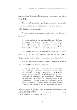 PGR Arguição de descumprimento de preceito fundamental 320/DF 
interamericano de direitos humanos, que comporta no seu seio a 
Corte IDH. 
Não se pode, portanto, negar força normativa à Convenção 
Americana relativamente à obrigação de observar e cumprir as de-cisões 
da Corte Interamericana. 
A esse respeito, acertadamente nota ANDRÉ DE CARVALHO 
RAMOS:29 
[...] no sistema judicial interamericano, há o dever do Estado 
de cumprir integralmente a sentença da Corte, conforme 
dispõe expressamente o art. 68.1 da seguinte maneira: os Es-tados- 
partes na Convenção comprometem-se a cumprir a 
decisão da Corte em todo caso em que forem partes. 
No mesmo sentido é a ponderação de FLÁVIA PIOVESAN: 
“Note-se que a decisão da Corte tem força jurídica vinculante e 
obrigatória, cabendo ao Estado seu imediato cumprimento”.30 
Não há, no particular, afronta alguma à soberania nacional, 
como aponta MARLON ALBERTO WEICHERT: 
[...] é indispensável, antes de tudo, compreender que a ade-são 
à Convenção Americana sobre Direitos Humanos e o re-conhecimento 
da jurisdição obrigatória da CIDH foram 
atos soberanos e voluntários do Estado brasileiro. [...] foi o 
Brasil, por suas autoridades constitucionalmente competen-tes 
(Presidência da República e Congresso Nacional), que 
decidiu integrar o sistema interamericano de direitos huma-nos. 
Não se identifica nenhuma mácula no processo de rati-ficação 
da Convenção, ou de sua aprovação em âmbito 
29RAMOS, André de Carvalho. Processo internacional de direitos humanos. 2. ed. 
São Paulo: Saraiva. p. 235. 
30 PIOVESAN, Flávia. Direitos Humanos e o Direito Constitucional Internacional. 
4. ed. São Paulo: Max Limonad, 2000. p. 222. 
43 
 