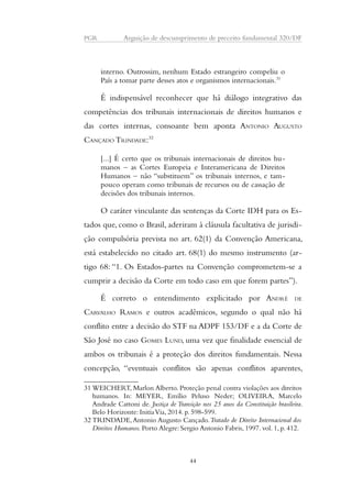 PGR Arguição de descumprimento de preceito fundamental 320/DF 
interno. Outrossim, nenhum Estado estrangeiro compeliu o 
País a tomar parte desses atos e organismos internacionais.31 
É indispensável reconhecer que há diálogo integrativo das 
competências dos tribunais internacionais de direitos humanos e 
das cortes internas, consoante bem aponta ANTONIO AUGUSTO 
CANÇADO TRINDADE:32 
[...] É certo que os tribunais internacionais de direitos hu-manos 
– as Cortes Europeia e Interamericana de Direitos 
Humanos – não “substituem” os tribunais internos, e tam-pouco 
operam como tribunais de recursos ou de cassação de 
decisões dos tribunais internos. 
O caráter vinculante das sentenças da Corte IDH para os Es-tados 
que, como o Brasil, aderiram à cláusula facultativa de jurisdi-ção 
compulsória prevista no art. 62(1) da Convenção Americana, 
está estabelecido no citado art. 68(1) do mesmo instrumento (ar-tigo 
68: “1. Os Estados-partes na Convenção comprometem-se a 
cumprir a decisão da Corte em todo caso em que forem partes”). 
É correto o entendimento explicitado por ANDRÉ DE 
CARVALHO RAMOS e outros acadêmicos, segundo o qual não há 
conflito entre a decisão do STF na ADPF 153/DF e a da Corte de 
São José no caso GOMES LUND, uma vez que finalidade essencial de 
ambos os tribunais é a proteção dos direitos fundamentais. Nessa 
concepção, “eventuais conflitos são apenas conflitos aparentes, 
31WEICHERT, Marlon Alberto. Proteção penal contra violações aos direitos 
humanos. In: MEYER, Emílio Peluso Neder; OLIVEIRA, Marcelo 
Andrade Cattoni de. Justiça de Transição nos 25 anos da Constituição brasileira. 
Belo Horizonte: Initia Via, 2014. p. 598-599. 
32 TRINDADE, Antonio Augusto Cançado. Tratado de Direito Internacional dos 
Direitos Humanos. Porto Alegre: Sergio Antonio Fabris, 1997. vol. 1, p. 412. 
44 
 