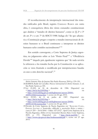 PGR Arguição de descumprimento de preceito fundamental 320/DF 
O reconhecimento da interpretação internacional dos trata-dos 
ratificados pelo Brasil, registra CARVALHO RAMOS em outra 
obra, é consequência óbvia dos vários comandos constitucionais 
que aludem a “tratados de direitos humanos”, como os §§ 2o e 3o 
do art. 5o e o art. 7o do ADCT/1988. Indaga ele: “de que adianta-ria 
a Constituição pregar o respeito a tratados internacionais de di-reitos 
humanos se o Brasil continuasse a interpretar os direitos 
humanos neles contidos nacionalmente?”36 
Em sentido convergente, a Corte Suprema de Justiça argen-tina, 
no julgamento sobre as Leis “Ponto Final”37 e “Obediência 
Devida”38 daquele país, igualmente registrou que “de nada serviría 
la referencia a los tratados hecha por la Constitución si su aplica-ción 
se viera frustrada o modificada por interpretaciones basadas 
en uno u otro derecho nacional”.39 
direitos humanos. Rio de Janeiro/São Paulo: Renovar, 2004. p. 129-130. 
36RAMOS, André de Carvalho. Processo internacional de direitos humanos. 2. ed. 
São Paulo: Saraiva. p. 355. 
37 Lei 23.492, de 24 de dezembro de 1986. Disponível em 
< http://bit.ly/ley23492Arg > ou 
< http://www.infoleg.gov.ar/infolegInternet/anexos/20000- 
24999/21864/norma.htm >; acesso em 26 ago. 2014. 
38 Lei 23.521, de 8 de junho de 1987. Disponível em: 
< http://bit.ly/ley23521Arg > ou 
< http://www.infoleg.gov.ar/infolegInternet/anexos/20000- 
24999/21746/norma.htm >; acesso em 26 ago. 2014. 
39 Decisão da Corte Suprema da Nação Argentina em “ARANCIBIA CLAVEL, 
ENRIQUE LAUTARO s/ homicidio calificado y asociación ilícita y outros – 
causa no 259 – 24/8/2004 – Fallos: 327:3312”. Apud Corte Suprema de la 
Nación Argentina. Delitos de lesa humanidad. Buenos Aires. Corte Suprema, 
2009, p. 172. Disponível em: < http://bit.ly/juri000j > ou 
< http://www.csjn.gov.ar/data/lesahumanidad.pdf >; acesso em 27 ago. 
2014. 
46 
 
