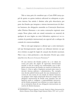PGR Arguição de descumprimento de preceito fundamental 320/DF 
Não se trata, pois, de considerar que a Corte IDH exerça pa-pel 
de quarta ou quinta instância adicional ou sobreposta ao pro-cesso 
interno. Sua missão é distinta: zelar pela observância, por 
parte dos Estados que integram o sistema interamericano de direi-tos 
humanos, das obrigações assumidas na Convenção Americana 
sobre Direitos Humanos e em outras convenções regionais nesse 
campo. Nesse plano, todo ato estatal, normativo ou material, de 
qualquer de seus órgãos ou entes federativos, sujeitar-se-á ao es-crutínio 
da jurisdição internacional, em especial sob o enfoque do 
controle de convencionalidade. 
Não se está aqui tampouco a afirmar que a corte internacio-nal 
seja hierarquicamente superior aos tribunais internos ou que 
ela se destine ao papel de órgão de cassação das decisões nacionais. 
Não é essa a visão pertinente a esta discussão. Ocorre que, como 
nota ANTONIO AUGUSTO CANÇADO TRINDADE:40 
Os atos internos dos Estados podem vir a ser objeto de 
exame por parte dos órgãos de supervisão internacionais 
quando se trata de verificar sua conformidade com as obri-gações 
internacionais dos Estados em matéria de direitos hu-manos. 
[...] Isso se aplica à legislação nacional assim como às 
decisões internas judiciais e administrativas. Por exemplo, 
uma decisão judicial interna pode dar uma interpretação in-correta 
de uma norma de um tratado de direitos humanos; 
ou qualquer outro órgão estatal pode deixar de cumprir uma 
obrigação internacional do Estado neste domínio. Em tais 
hipóteses pode-se configurar a responsabilidade internacio-nal 
do Estado, porquanto seus tribunais ou outros órgãos não 
são os intérpretes finais de suas obrigações internacionais em 
matéria de direitos humanos. 
40 TRINDADE, Antonio Augusto Cançado. Tratado de Direito Internacional dos 
Direitos Humanos. Porto Alegre: Sergio Antonio Fabris, 1997. vol. 1, p. 412. 
47 
 
