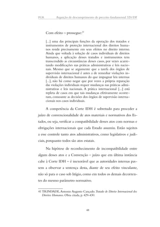 PGR Arguição de descumprimento de preceito fundamental 320/DF 
Com efeito – prossegue:41 
[...] uma das principais funções da operação dos tratados e 
instrumentos de proteção internacional dos direitos huma-nos 
reside precisamente em seus efeitos no direito interno. 
Ainda que voltada à solução de casos individuais de direitos 
humanos, a aplicação desses tratados e instrumentos tem 
transcendido as circunstâncias desses casos, por vezes acarre-tando 
modificações nas práticas administrativas e leis nacio-nais. 
Mesmo que se argumente que a tarefa dos órgãos de 
supervisão internacional é antes a de remediar violações in-dividuais 
de direitos humanos do que impugnar leis internas 
[...], não há como negar que por vezes a própria reparação 
das violações individuais requer mudanças nas práticas admi-nistrativas 
e leis nacionais. A prática internacional [...] está 
repleta de casos em que tais mudanças efetivamente ocorre-ram, 
consoante as decisões dos órgãos de supervisão interna-cionais 
nos casos individuais. 
A competência da Corte IDH é sobretudo para proceder a 
juízo de convencionalidade de atos materiais e normativos dos Es-tados, 
ou seja, verificar a compatibilidade desses atos com normas e 
obrigações internacionais que cada Estado assumiu. Estão sujeitos 
a esse controle tanto atos administrativos, como legislativos e judi-ciais, 
porquanto todos são atos estatais. 
Na hipótese de reconhecimento de incompatibilidade entre 
algum desses atos e a Convenção – juízo que em última instância 
cabe à Corte IDH – é inexorável que as autoridades internas pas-sem 
a observar a sentença desta, diante de seu efeito vinculante, 
não só para o caso sob litígio, como em todos os demais decorren-tes 
do mesmo parâmetro normativo. 
41 TRINDADE, Antonio Augusto Cançado. Tratado de Direito Internacional dos 
Direitos Humanos. Obra citada, p. 429-430. 
48 
 