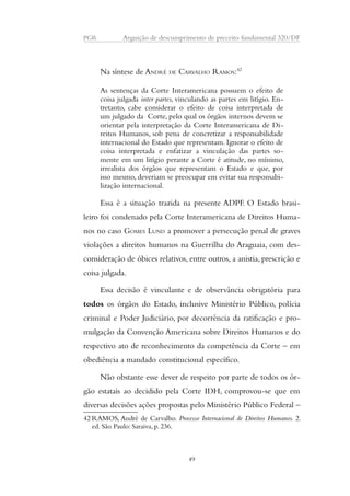 PGR Arguição de descumprimento de preceito fundamental 320/DF 
Na síntese de ANDRÉ DE CARVALHO RAMOS:42 
As sentenças da Corte Interamericana possuem o efeito de 
coisa julgada inter partes, vinculando as partes em litígio. En-tretanto, 
cabe considerar o efeito de coisa interpretada de 
um julgado da Corte, pelo qual os órgãos internos devem se 
orientar pela interpretação da Corte Interamericana de Di-reitos 
Humanos, sob pena de concretizar a responsabilidade 
internacional do Estado que representam. Ignorar o efeito de 
coisa interpretada e enfatizar a vinculação das partes so-mente 
em um litígio perante a Corte é atitude, no mínimo, 
irrealista dos órgãos que representam o Estado e que, por 
isso mesmo, deveriam se preocupar em evitar sua responsabi-lização 
internacional. 
Essa é a situação trazida na presente ADPF. O Estado brasi-leiro 
foi condenado pela Corte Interamericana de Direitos Huma-nos 
no caso GOMES LUND a promover a persecução penal de graves 
violações a direitos humanos na Guerrilha do Araguaia, com des-consideração 
de óbices relativos, entre outros, a anistia, prescrição e 
coisa julgada. 
Essa decisão é vinculante e de observância obrigatória para 
todos os órgãos do Estado, inclusive Ministério Público, polícia 
criminal e Poder Judiciário, por decorrência da ratificação e pro-mulgação 
da Convenção Americana sobre Direitos Humanos e do 
respectivo ato de reconhecimento da competência da Corte – em 
obediência a mandado constitucional específico. 
Não obstante esse dever de respeito por parte de todos os ór-gão 
estatais ao decidido pela Corte IDH, comprovou-se que em 
diversas decisões ações propostas pelo Ministério Público Federal – 
42RAMOS, André de Carvalho. Processo Internacional de Direitos Humanos. 2. 
ed. São Paulo: Saraiva, p. 236. 
49 
 