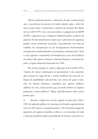 PGR Arguição de descumprimento de preceito fundamental 320/DF 
Afirma, preliminarmente, o cabimento da ação constitucional, 
ante a inexistência de processo de índole objetiva apto a solver de 
uma vez por todas a controvérsia a respeito da extensão dos efeitos 
da Lei 6.683/1979. Cita como precedente o julgamento da ADPF 
33/PA e argumenta que o Supremo Tribunal poderá conhecer de 
arguição de descumprimento sempre que o princípio da segurança 
jurídica restar seriamente ameaçado, “especialmente em razão de 
conflitos de interpretação ou de incongruências hermenêuticas 
causadas pelo modelo pluralista de jurisdição constitucional”. Seria 
o caso, segundo o requerente, da interpretação acerca da incidência 
de anistia sobre graves violações a direitos humanos cometidas du-rante 
o regime ditatorial instaurado em 1964. 
No mérito, insurge-se contra a aplicação da Lei 6.683/1979 a 
“autores de crimes continuados ou permanentes”, não exauridos 
após entrada em vigor da lei, e contra incidência da causa de ex-tinção 
da punibilidade nela prevista “aos crimes de graves viola-ções 
de direitos humanos, cometidos por agentes públicos, 
militares ou civis, contra pessoas que, de modo efetivo ou suposto, 
praticaram crimes políticos”. Alega, especificamente, entre outros 
pontos, que: 
a) durante o regime de exceção vigente no país entre 1964 e 
1981, foi aplicada política de terrorismo de Estado, responsável por 
cerca de 400 mortes e desaparecimentos e 50 mil prisões ilegais de 
opositores do regime; tal política voltou-se ao extermínio de toda 
a oposição, mediante prática generalizada de tortura, execuções su- 
5 
 