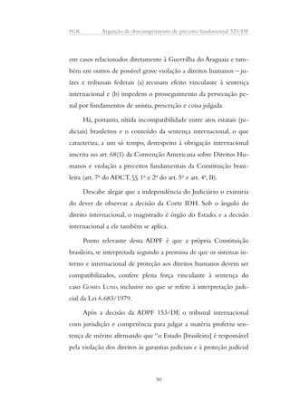 PGR Arguição de descumprimento de preceito fundamental 320/DF 
em casos relacionados diretamente à Guerrilha do Araguaia e tam-bém 
em outros de possível grave violação a direitos humanos – ju-ízes 
e tribunais federais (a) recusam efeito vinculante à sentença 
internacional e (b) impedem o prosseguimento da persecução pe-nal 
por fundamentos de anistia, prescrição e coisa julgada. 
Há, portanto, nítida incompatibilidade entre atos estatais (ju-diciais) 
brasileiros e o conteúdo da sentença internacional, o que 
caracteriza, a um só tempo, desrespeito à obrigação internacional 
inscrita no art. 68(1) da Convenção Americana sobre Direitos Hu-manos 
e violação a preceitos fundamentais da Constituição brasi-leira 
(art. 7o do ADCT, §§ 1o e 2o do art. 5o e art. 4o, II). 
Descabe alegar que a independência do Judiciário o eximiria 
do dever de observar a decisão da Corte IDH. Sob o ângulo do 
direito internacional, o magistrado é órgão do Estado, e a decisão 
internacional a ele também se aplica. 
Ponto relevante desta ADPF é que a própria Constituição 
brasileira, se interpretada segundo a premissa de que os sistemas in-terno 
e internacional de proteção aos direitos humanos devem ser 
compatibilizados, confere plena força vinculante à sentença do 
caso GOMES LUND, inclusive no que se refere à interpretação judi-cial 
da Lei 6.683/1979. 
Após a decisão da ADPF 153/DF, o tribunal internacional 
com jurisdição e competência para julgar a matéria proferiu sen-tença 
de mérito afirmando que “o Estado [brasileiro] é responsável 
pela violação dos direitos às garantias judiciais e à proteção judicial 
50 
 