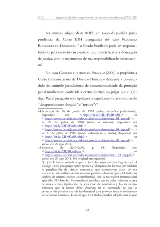 PGR Arguição de descumprimento de preceito fundamental 320/DF 
Na situação objeto desta ADPF, em razão da pacífica juris-prudência 
da Corte IDH inaugurada no caso VELÁSQUEZ 
RODRÍGUEZ VS. HONDURAS,44 o Estado brasileiro pode ser responsa-bilizado 
pela omissão em punir, o que caracterizaria a denegação 
de justiça, com o nascimento de sua responsabilização internacio-nal. 
No caso GOIBURÚ E OUTROS VS. PARAGUAI (2006), a propósito, a 
Corte Interamericana de Direitos Humanos delineou a possibili-dade 
de controle jurisdicional de convencionalidade da proteção 
penal insuficiente conferida a certos direitos, ao julgar que o Có-digo 
Penal paraguaio não tipificava adequadamente as condutas de 
“desaparecimento forçado” e “tortura”:45 
44 Sentenças de 26 de junho de 1987 (sobre exceções preliminares), 
disponível em < http://bit.ly/CIDHVelRodri > ou 
< http://www.corteidh.or.cr/docs/casos/articulos/seriec_01_esp.pdf >, 
de 29 de julho de 1988 (sobre o mérito), disponível em 
< http://bit.ly/CIDHVelRodrF > ou 
< http://www.corteidh.or.cr/docs/casos/articulos/seriec_04_esp.pdf >, e 
de 21 de julho de 1989 (sobre indenização e custas), disponível em 
< http://bit.ly/CIDHVelRodr89 > ou 
< http://www.corteidh.or.cr/docs/casos/articulos/seriec_07_esp.pdf >, 
acesso em 27 ago. 2014. 
45 Sentença de 22/9/2006, p. 63. Disponível em: 
< http://bit.ly/CIDHGoiburu > ou 
< http://www.corteidh.or.cr/docs/casos/articulos/seriec_153_esp.pdf >; 
acesso em 26 ago. 2014. No original em espanhol: 
“[...] el Tribunal considera que si bien los tipos penales vigentes en el 
Código Penal paraguayo sobre tortura y ‘desaparición forzosa’ permitirían 
la penalización de ciertas conductas que constituyen actos de esa 
naturaleza, un análisis de los mismos permite observar que el Estado las 
tipificó de manera menos comprehensiva que la normativa internacional 
aplicable. El Derecho Internacional establece un estándar mínimo acerca 
de una correcta tipificación de esta clase de conductas y los elementos 
mínimos que la misma debe observar, en el entendido de que la 
persecución penal es una vía fundamental para prevenir futuras violaciones 
de derechos humanos. Es decir, que los Estados pueden adoptar una mayor 
53 
 