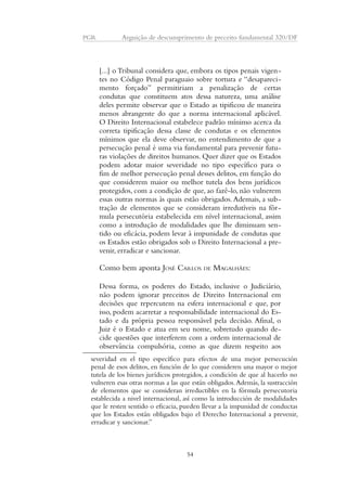 PGR Arguição de descumprimento de preceito fundamental 320/DF 
[...] o Tribunal considera que, embora os tipos penais vigen-tes 
no Código Penal paraguaio sobre tortura e “desapareci-mento 
forçado” permitiriam a penalização de certas 
condutas que constituem atos dessa natureza, uma análise 
deles permite observar que o Estado as tipificou de maneira 
menos abrangente do que a norma internacional aplicável. 
O Direito Internacional estabelece padrão mínimo acerca da 
correta tipificação dessa classe de condutas e os elementos 
mínimos que ela deve observar, no entendimento de que a 
persecução penal é uma via fundamental para prevenir futu-ras 
violações de direitos humanos. Quer dizer que os Estados 
podem adotar maior severidade no tipo específico para o 
fim de melhor persecução penal desses delitos, em função do 
que considerem maior ou melhor tutela dos bens jurídicos 
protegidos, com a condição de que, ao fazê-lo, não vulnerem 
essas outras normas às quais estão obrigados. Ademais, a sub-tração 
de elementos que se consideram irredutíveis na fór-mula 
persecutória estabelecida em nível internacional, assim 
como a introdução de modalidades que lhe diminuam sen-tido 
ou eficácia, podem levar à impunidade de condutas que 
os Estados estão obrigados sob o Direito Internacional a pre-venir, 
erradicar e sancionar. 
Como bem aponta JOSÉ CARLOS DE MAGALHÃES: 
Dessa forma, os poderes do Estado, inclusive o Judiciário, 
não podem ignorar preceitos de Direito Internacional em 
decisões que repercutem na esfera internacional e que, por 
isso, podem acarretar a responsabilidade internacional do Es-tado 
e da própria pessoa responsável pela decisão. Afinal, o 
Juiz é o Estado e atua em seu nome, sobretudo quando de-cide 
questões que interferem com a ordem internacional de 
observância compulsória, como as que dizem respeito aos 
severidad en el tipo específico para efectos de una mejor persecución 
penal de esos delitos, en función de lo que consideren una mayor o mejor 
tutela de los bienes jurídicos protegidos, a condición de que al hacerlo no 
vulneren esas otras normas a las que están obligados. Además, la sustracción 
de elementos que se consideran irreductibles en la fórmula persecutoria 
establecida a nivel internacional, así como la introducción de modalidades 
que le resten sentido o eficacia, pueden llevar a la impunidad de conductas 
que los Estados están obligados bajo el Derecho Internacional a prevenir, 
erradicar y sancionar.” 
54 
 