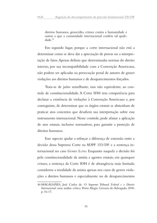 PGR Arguição de descumprimento de preceito fundamental 320/DF 
direitos humanos, genocídio, crimes contra a humanidade e 
outras a que a comunidade internacional confere tal quali-dade. 
46 
Em segundo lugar, porque a corte internacional não está a 
determinar como se deva dar a apreciação de provas ou a interpre-tação 
de fatos. Apenas definiu que determinadas normas do direito 
interno, por sua incompatibilidade com a Convenção Americana, 
não podem ser aplicadas na persecução penal de autores de graves 
violações aos direitos humanos e de desaparecimentos forçados. 
Trata-se de juízo semelhante, mas não equivalente, ao con-trole 
de constitucionalidade. A Corte IDH tem competência para 
declarar a existência de violações à Convenção Americana e, por 
conseguinte, de determinar que os órgãos estatais se abstenham de 
praticar atos concretos que desafiem sua interpretação sobre esse 
instrumento internacional. Nesse controle, pode afastar a aplicação 
de atos estatais, inclusive normativos, para garantir a proteção de 
direitos humanos. 
Esse aspecto ajudar a reforçar a diferença de extensão entre a 
decisão dessa Suprema Corte na ADPF 153/DF e a sentença in-ternacional 
no caso GOMES LUND. Enquanto naquela a decisão foi 
pela constitucionalidade da anistia a agentes estatais, em quaisquer 
crimes, a sentença da Corte IDH é de abrangência mais limitada: 
considerou a invalidade da anistia apenas nos casos de graves viola-ções 
a direitos humanos e especialmente no de desaparecimentos 
46MAGALHÃES, José Carlos de. O Supremo Tribunal Federal e o Direito 
Internacional: uma análise crítica. Porto Alegre: Livraria do Advogado, 2000. 
p. 16-17. 
55 
 
