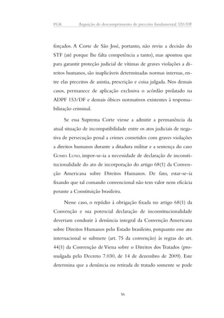 PGR Arguição de descumprimento de preceito fundamental 320/DF 
forçados. A Corte de São José, portanto, não reviu a decisão do 
STF (até porque lhe falta competência a tanto), mas apontou que 
para garantir proteção judicial de vítimas de graves violações a di-reitos 
humanos, são inaplicáveis determinadas normas internas, en-tre 
elas preceitos de anistia, prescrição e coisa julgada. Nos demais 
casos, permanece de aplicação exclusiva o acórdão prolatado na 
ADPF 153/DF e demais óbices normativos existentes à responsa-bilização 
criminal. 
Se essa Suprema Corte viesse a admitir a permanência da 
atual situação de incompatibilidade entre os atos judiciais de nega-tiva 
de persecução penal a crimes cometidos com graves violações 
a direitos humanos durante a ditadura militar e a sentença do caso 
GOMES LUND, impor-se-ia a necessidade de declaração de inconsti-tucionalidade 
do ato de incorporação do artigo 68(1) da Conven-ção 
Americana sobre Direitos Humanos. De fato, estar-se-ia 
fixando que tal comando convencional não tem valor nem eficácia 
perante a Constituição brasileira. 
Nesse caso, o repúdio à obrigação fixada no artigo 68(1) da 
Convenção e sua potencial declaração de inconstitucionalidade 
deveriam conduzir à denúncia integral da Convenção Americana 
sobre Direitos Humanos pelo Estado brasileiro, porquanto esse ato 
internacional se submete (art. 75 da convenção) às regras do art. 
44(1) da Convenção de Viena sobre o Direitos dos Tratados (pro-mulgada 
pelo Decreto 7.030, de 14 de dezembro de 2009). Este 
determina que a denúncia ou retirada de tratado somente se pode 
56 
 