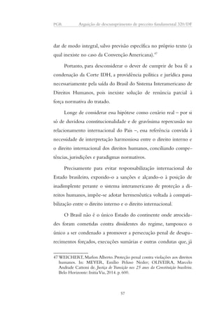 PGR Arguição de descumprimento de preceito fundamental 320/DF 
dar de modo integral, salvo previsão específica no próprio texto (a 
qual inexiste no caso da Convenção Americana).47 
Portanto, para desconsiderar o dever de cumprir de boa fé a 
condenação da Corte IDH, a providência política e jurídica passa 
necessariamente pela saída do Brasil do Sistema Interamericano de 
Direitos Humanos, pois inexiste solução de renúncia parcial à 
força normativa do tratado. 
Longe de considerar essa hipótese como cenário real – por si 
só de duvidosa constitucionalidade e de gravíssima repercussão no 
relacionamento internacional do Pais –, essa referência convida à 
necessidade de interpretação harmoniosa entre o direito interno e 
o direito internacional dos direitos humanos, conciliando compe-tências, 
jurisdições e paradigmas normativos. 
Precisamente para evitar responsabilização internacional do 
Estado brasileiro, expondo-o a sanções e alçando-o à posição de 
inadimplente perante o sistema interamericano de proteção a di-reitos 
humanos, impõe-se adotar hermenêutica voltada à compati-bilização 
entre o direito interno e o direito internacional. 
O Brasil não é o único Estado do continente onde atrocida-des 
foram cometidas contra dissidentes do regime, tampouco o 
único a ser condenado a promover a persecução penal de desapa-recimentos 
forçados, execuções sumárias e outras condutas que, já 
47WEICHERT, Marlon Alberto. Proteção penal contra violações aos direitos 
humanos. In: MEYER, Emílio Peluso Neder; OLIVEIRA, Marcelo 
Andrade Cattoni de. Justiça de Transição nos 25 anos da Constituição brasileira. 
Belo Horizonte: Initia Via, 2014. p. 600. 
57 
 