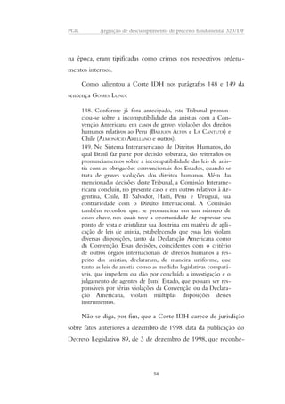 PGR Arguição de descumprimento de preceito fundamental 320/DF 
na época, eram tipificadas como crimes nos respectivos ordena-mentos 
internos. 
Como salientou a Corte IDH nos parágrafos 148 e 149 da 
sentença GOMES LUND: 
148. Conforme já fora antecipado, este Tribunal pronun-ciou- 
se sobre a incompatibilidade das anistias com a Con-venção 
Americana em casos de graves violações dos direitos 
humanos relativos ao Peru (BARRIOS ALTOS e LA CANTUTA) e 
Chile (ALMONACID ARELLANO e outros). 
149. No Sistema Interamericano de Direitos Humanos, do 
qual Brasil faz parte por decisão soberana, são reiterados os 
pronunciamentos sobre a incompatibilidade das leis de anis-tia 
com as obrigações convencionais dos Estados, quando se 
trata de graves violações dos direitos humanos. Além das 
mencionadas decisões deste Tribunal, a Comissão Interame-ricana 
concluiu, no presente caso e em outros relativos à Ar-gentina, 
Chile, El Salvador, Haiti, Peru e Uruguai, sua 
contrariedade com o Direito Internacional. A Comissão 
também recordou que: se pronunciou em um número de 
casos-chave, nos quais teve a oportunidade de expressar seu 
ponto de vista e cristalizar sua doutrina em matéria de apli-cação 
de leis de anistia, estabelecendo que essas leis violam 
diversas disposições, tanto da Declaração Americana como 
da Convenção. Essas decisões, coincidentes com o critério 
de outros órgãos internacionais de direitos humanos a res-peito 
das anistias, declararam, de maneira uniforme, que 
tanto as leis de anistia como as medidas legislativas compará-veis, 
que impedem ou dão por concluída a investigação e o 
julgamento de agentes de [um] Estado, que possam ser res-ponsáveis 
por sérias violações da Convenção ou da Declara-ção 
Americana, violam múltiplas disposições desses 
instrumentos. 
Não se diga, por fim, que a Corte IDH carece de jurisdição 
sobre fatos anteriores a dezembro de 1998, data da publicação do 
Decreto Legislativo 89, de 3 de dezembro de 1998, que reconhe- 
58 
 