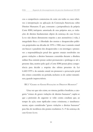 PGR Arguição de descumprimento de preceito fundamental 320/DF 
ceu a competência contenciosa da corte em todos os casos relati-vos 
à interpretação ou aplicação da Convenção Americana sobre 
Direitos Humanos. É que, consoante a jurisprudência da própria 
Corte IDH, intérprete autorizada de seus próprios atos, as viola-ções 
de direitos fundamentais objeto da sentença do caso GOMES 
LUND não dizem diretamente respeito a atos atentatórios à vida, à 
integridade física e à liberdade dos mortos e desaparecidos políti-cos, 
perpetrados nas décadas de 1970 e 1980, mas à omissão estatal 
em buscar o paradeiro dos desaparecidos e em investigar e promo-ver 
a responsabilização penal dos agentes estatais envolvidos em 
graves violações a direitos humanos cometidas durante a ditadura 
militar. Essa omissão possui caráter permanente e prolonga-se até a 
presente data, motivo pelo qual a Corte IDH possui plena compe-tência 
para decidir a respeito dos efeitos presentes da Lei 
6.683/1979 e da omissão estatal em promover a persecução penal 
dos crimes cometidos no período, inclusive os de caráter instantâ-neo, 
quando imprescritíveis. 
III.3. “CRIMES DE GRAVES VIOLAÇÕES DE DIREITOS HUMANOS” 
Uma vez que não existe, no sistema jurídico brasileiro, a cate-goria 
“crimes de graves violações de direitos humanos”, supõe-se 
que a pretensão do arguente se volte contra condutas que, ao 
tempo da ação, eram tipificadas como criminosas, e simultanea-mente, 
sejam consideradas “graves violações a direitos humanos” 
para fins de incidência dos pontos resolutivos 3 e 9 da sentença do 
caso GOMES LUND. 
59 
 