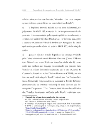 PGR Arguição de descumprimento de preceito fundamental 320/DF 
márias e desaparecimentos forçados, “visando a criar, entre os opo-nentes 
políticos, um ambiente de terror diante do Estado”; 
b) o Supremo Tribunal Federal não se teria manifestado, no 
julgamento da ADPF 153, a respeito do caráter permanente de al-guns 
dos crimes cometidos pelos agentes públicos, notadamente a 
ocultação de cadáver (Código Penal, art. 211);2 informa que, sobre 
a questão, o Conselho Federal da Ordem dos Advogados do Brasil 
opôs embargos declaratórios na própria ADPF 153, ainda não jul-gados; 
c) passados três anos e meio da prolação da sentença proferida 
pela Corte Interamericana de Direitos Humanos (Corte IDH) no 
caso GOMES LUND versus Brasil, seu conteúdo ainda não foi cum-prido 
por nenhum dos Poderes, representando essa omissão clara 
violação da ordem constitucional; ressalta que o art. 68, caput, da 
Convenção Americana sobre Direitos Humanos (CADH), tratado 
internacional ratificado pelo Brasil,3 estipula que “os Estados-Par-tes 
na Convenção comprometem-se a cumprir a decisão da Corte 
[Interamericana de Direitos Humanos] em todo caso em que fo-rem 
partes” e que o art. 27 da Convenção de Viena sobre o Direito 
dos Tratados, igualmente ratificada pelo Brasil,4 estabelece que 
2 “Destruição, subtração ou ocultação de cadáver 
Art. 211. Destruir, subtrair ou ocultar cadáver ou parte dele: 
Pena – reclusão, de um a três anos, e multa.” 
3 A convenção foi promulgada no país pelo Decreto 678, de 6 de novembro 
de 1992. O texto integral da convenção, em português, está disponível em 
< http://bit.ly/ConvAmDH > ou 
< http://www2.camara.leg.br/legin/fed/decret/1992/decreto-678-6-novembro- 
1992-449028-publicacaooriginal-1-pe.html >, acesso em 26 ago. 2014. 
4 Promulgada no país pelo Decreto 7.030, de 14 de dezembro de 2009. 
6 
 
