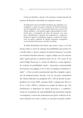 PGR Arguição de descumprimento de preceito fundamental 320/DF 
Como já referido, o ponto 3 da sentença contém decisão de 
natureza declaratória, formulada nos seguintes termos: 
As disposições da Lei de Anistia brasileira que impedem a in-vestigação 
e sanção de graves violações de direitos humanos 
são incompatíveis com a Convenção Americana, carecem de 
efeitos jurídicos e não podem seguir representando um obs-táculo 
para a investigação dos fatos do presente caso, nem 
para a identificação e punição dos responsáveis, e tampouco 
podem ter igual ou semelhante impacto a respeito de outros 
casos de graves violações de direitos humanos consagrados 
na Convenção Americana ocorridos no Brasil. 
A tutela declaratória (de efeitos erga omnes), como se vê, não 
alcança todas as causas de extinção da punibilidade que possam vir 
a incidir sobre as “graves violações de direitos humanos” ocorridas 
em território brasileiro durante o regime militar, mas tão somente 
sobre aquela prevista na primeira parte do art. 107, inciso II, do 
atual Código Penal, isto é, a anistia. A referência a outras hipóteses 
de exclusão da punibilidade estatal – “prescrição, irretroatividade 
da lei penal, coisa julgada, ne bis in idem ou qualquer excludente si-milar” 
– é feita na tutela mandamental específica, dirigida à apura-ção 
do desaparecimento forçado e/ou da execução extrajudicial 
das vítimas indicadas nos parágrafos 251 e 252 da decisão. A juris-prudência 
da Corte IDH, contudo, desde o julgamento BARRIOS 
ALTOS VS. PERU (2001), é uniforme no sentido de afirmar que “são 
inadmissíveis as disposições de anistia, prescrição e o estabeleci-mento 
de excludentes de responsabilidade que pretendam impedir 
a investigação e sanção dos responsáveis por graves violações de di-reitos 
humanos tais como a tortura, as execuções sumárias extrale- 
60 
 