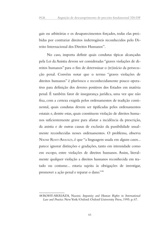 PGR Arguição de descumprimento de preceito fundamental 320/DF 
gais ou arbitrárias e os desaparecimentos forçados, todas elas proi-bidas 
por contrariar direitos inderrogáveis reconhecidos pelo Di-reito 
Internacional dos Direitos Humanos”. 
No caso, importa definir quais condutas típicas alcançadas 
pela Lei da Anistia devem ser consideradas “graves violações de di-reitos 
humanos” para o fim de determinar o (re)início da persecu-ção 
penal. Convém notar que o termo “graves violações de 
direitos humanos” é plurívoco e reconhecidamente pouco opera-tivo 
para definição dos deveres positivos dos Estados em matéria 
penal. É também fator de insegurança jurídica, uma vez que não 
fixa, com a certeza exigida pelos ordenamentos de tradição conti-nental, 
quais condutas devem ser tipificadas pelos ordenamentos 
estatais e, dentre estas, quais constituem violação de direitos huma-nos 
suficientemente grave para afastar a incidência da prescrição, 
da anistia e de outras causas de exclusão da punibilidade usual-mente 
reconhecidas nesses ordenamentos. O problema, observa 
NAOMI ROHT-ARRIAZA, é que “a linguagem usada em alguns casos... 
parece ignorar distinções e gradações, tanto em intensidade como 
em escopo, entre violações de direitos humanos. Assim, literal-mente 
qualquer violação a direitos humanos reconhecida em tra-tado 
ou costume... estaria sujeita às obrigações de investigar, 
promover a ação penal e reparar o dano.”48 
48ROHT-ARRIAZA, Naomi. Impunity and Human Rights in International 
Law and Practice. New York/Oxford: Oxford University Press, 1995. p. 67. 
61 
 