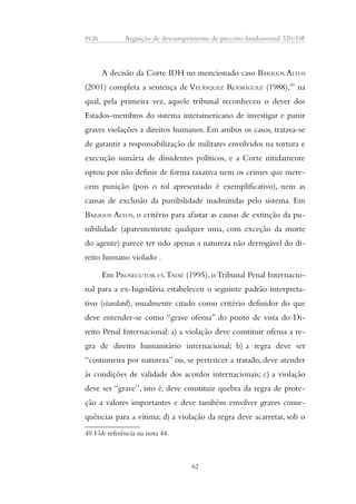 PGR Arguição de descumprimento de preceito fundamental 320/DF 
A decisão da Corte IDH no mencionado caso BARRIOS ALTOS 
(2001) completa a sentença de VELÁSQUEZ RODRÍGUEZ (1988),49 na 
qual, pela primeira vez, aquele tribunal reconheceu o dever dos 
Estados-membros do sistema interamericano de investigar e punir 
graves violações a direitos humanos. Em ambos os casos, tratava-se 
de garantir a responsabilização de militares envolvidos na tortura e 
execução sumária de dissidentes políticos, e a Corte nitidamente 
optou por não definir de forma taxativa nem os crimes que mere-cem 
punição (pois o rol apresentado é exemplificativo), nem as 
causas de exclusão da punibilidade inadmitidas pelo sistema. Em 
BARRIOS ALTOS, o critério para afastar as causas de extinção da pu-nibilidade 
(aparentemente qualquer uma, com exceção da morte 
do agente) parece ter sido apenas a natureza não derrogável do di-reito 
humano violado . 
Em PROSECUTOR VS. TADIĆ (1995), o Tribunal Penal Internacio-nal 
para a ex-Iugoslávia estabeleceu o seguinte padrão interpreta-tivo 
(standard), usualmente citado como critério definidor do que 
deve entender-se como “grave ofensa” do ponto de vista do Di-reito 
Penal Internacional: a) a violação deve constituir ofensa a re-gra 
de direito humanitário internacional; b) a regra deve ser 
“costumeira por natureza” ou, se pertencer a tratado, deve atender 
às condições de validade dos acordos internacionais; c) a violação 
deve ser “grave”, isto é, deve constituir quebra da regra de prote-ção 
a valores importantes e deve também envolver graves conse-quências 
para a vítima; d) a violação da regra deve acarretar, sob o 
49 Vide referência na nota 44. 
62 
 