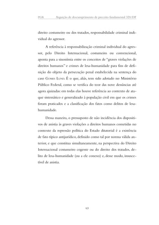 PGR Arguição de descumprimento de preceito fundamental 320/DF 
direito costumeiro ou dos tratados, responsabilidade criminal indi-vidual 
do agressor. 
A referência à responsabilização criminal individual do agres-sor, 
pelo Direito Internacional, costumeiro ou convencional, 
aponta para a sinonímia entre os conceitos de “graves violações de 
direitos humanos” e crimes de lesa-humanidade para fins de defi-nição 
do objeto da persecução penal estabelecida na sentença do 
caso GOMES LUND. É o que, aliás, tem sido adotado no Ministério 
Público Federal, como se verifica do teor das nove denúncias até 
agora ajuizadas: em todas elas houve referência ao contexto de ata-que 
sistemático e generalizado à população civil em que os crimes 
foram praticados e a classificação dos fatos como delitos de lesa-humanidade. 
Dessa maneira, o pressuposto de não incidência dos dispositi-vos 
de anistia às graves violações a direitos humanos cometidas no 
contexto da repressão política do Estado ditatorial é a existência 
de fato típico antijurídico, definido como tal por norma válida an-terior, 
e que constitua simultaneamente, na perspectiva do Direito 
Internacional costumeiro cogente ou do direito dos tratados, de-lito 
de lesa-humanidade (ou a ele conexo) e, desse modo, insusce-tível 
de anistia. 
63 
 