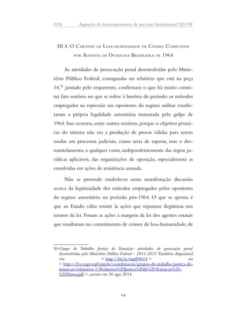 PGR Arguição de descumprimento de preceito fundamental 320/DF 
III.4. O CARÁTER DE LESA-HUMANIDADE DE CRIMES COMETIDOS 
POR AGENTES DA DITADURA BRASILEIRA DE 1964 
As atividades de persecução penal desenvolvidas pelo Minis-tério 
Público Federal, consignadas no relatório que está na peça 
14,50 juntado pelo requerente, confirmam o que há muito consti-tui 
fato notório no que se refere à história do período: os métodos 
empregados na repressão aos opositores do regime militar exorbi-taram 
a própria legalidade autoritária instaurada pelo golpe de 
1964. Isso ocorreu, entre outros motivos, porque o objetivo primá-rio 
do sistema não era a produção de provas válidas para serem 
usadas em processos judiciais, como seria de esperar, mas o des-mantelamento, 
a qualquer custo, independentemente das regras ju-rídicas 
aplicáveis, das organizações de oposição, especialmente as 
envolvidas em ações de resistência armada. 
Não se pretende estabelecer nesta manifestação discussão 
acerca da legitimidade dos métodos empregados pelos opositores 
do regime autoritário no período pós-1964. O que se aponta é 
que ao Estado cabia resistir às ações que reputasse ilegítimas nos 
termos da lei. Foram as ações à margem da lei dos agentes estatais 
que resultaram no cometimento de crimes de lesa-humanidade, de 
50Grupo de Trabalho Justiça de Transição: atividades de persecução penal 
desenvolvidas pelo Ministério Público Federal – 2011-2013. Também disponível 
em < http://bit.ly/mpf00014 > ou 
< http://2ccr.pgr.mpf.mp.br/coordenacao/grupos-de-trabalho/justica-de-transicao/ 
relatorios-1/Relatorio%20Justica%20de%20Transicao%20- 
%20Novo.pdf >, acesso em 26 ago. 2014. 
64 
 