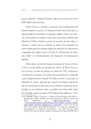 PGR Arguição de descumprimento de preceito fundamental 320/DF 
graves violações a direitos humanos, objeto da sentença da Corte 
IDH, objeto deste processo. 
Nesses termos, o respeito às garantias mais fundamentais das 
pessoas suspeitas ou presas era frequentemente letra morta para os 
agentes públicos envolvidos na repressão política. Como era notó-rio 
e foi atestado nos últimos meses por novas provas obtidas pelo 
Ministério Público Federal, a prática de invasões de domicílio, se-questros 
e tortura não era estranha ao sistema. Ao contrário, tais 
ações faziam parte do método regular de obtenção de informações 
empregado por órgãos como o Centro de Informações do Exér-cito 
(CIE) e os Destacamentos de Operações de Informações 
(DOIs). 
Além disso, a partir dos desaparecimentos de VIRGÍLIO GOMES 
DA SILVA, em São Paulo, em setembro de 1969, e de MÁRIO ALVES DE 
SOUZA VIEIRA, no Rio de Janeiro, no início de 1970, verificou-se 
cometimento sistemático do crime internacionalmente conhecido 
como desaparecimento forçado. Tal delito consiste na privação da 
liberdade de pessoa, praticada por agentes do Estado, seguida da 
falta de informação ou da recusa em reconhecer tal privação da li-berdade 
ou em informar sobre o paradeiro da vítima. Este crime 
foi cometido contra ao menos 150 desaparecidos políticos,51 reco- 
51 Cf. BRASIL. Direito à memória e à verdade: Comissão Especial sobre Mortos e 
Desaparecidos Políticos. Brasília: Secretaria Especial de Direitos Humanos, 
2007. Disponível em: < http://bit.ly/dirmever > ou 
< http://portal.mj.gov.br/sedh/biblioteca/livro_direito_memoria_verdade 
/livro_direito_memoria_verdade_sem_a_marca.pdf >; acesso em 25 ago. 
2014. Vide quadro apud JOFFILY, Mariana. No centro da engrenagem: os 
interrogatórios na Operação Bandeirante e no DOI de São Paulo 
(1969-1975). Rio de Janeiro: Arquivo Nacional; São Paulo: EDUSP, 2013. 
65 
 