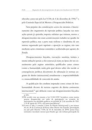 PGR Arguição de descumprimento de preceito fundamental 320/DF 
nhecidos como tais pela Lei 9.140, de 4 de dezembro de 1995,52 e 
pela Comissão Especial de Mortos e Desaparecidos Políticos. 
Sem prejuízo das considerações acerca da estrutura e funcio-namento 
dos organismos da repressão política lançadas nas nove 
ações penais já ajuizadas, importa enfatizar que torturas, mortes e 
desaparecimentos não eram acontecimentos isolados no quadro da 
repressão política, mas a parte mais violenta e clandestina de um 
sistema organizado para suprimir a oposição ao regime, não raro 
mediante ações criminosas cometidas e acobertadas por agentes do 
Estado. 
Desaparecimentos forçados, execuções sumárias, tortura e 
muitas infrações penais a eles conexas já eram, na época de seu co-metimento 
pelo regime autoritário, qualificados como crimes 
contra a humanidade, razão pela qual devem sobre eles incidir as 
consequências jurídicas decorrentes da subsunção às normas co-gentes 
de direito internacional, notadamente a imprescritibilidade 
e a insuscetibilidade de concessão de anistia. 
A qualificação das condutas imputadas como crimes de lesa-humanidade 
decorre de normas cogentes do direito costumeiro 
internacional,53 que definem como tais desaparecimentos forçados, 
p. 324. 
52 De acordo com sua ementa, a Lei 9.140/1995 “reconhece como mortas 
pessoas desaparecidas em razão de participação, ou acusação de 
participação, em atividades políticas, no período de 2 de setembro de 1961 
a 15 de agosto de 1979, e dá outras providências”. 
53 Como se sabe, o costume é fonte de Direito Internacional e, nos termos 
do art. 38 da Convenção de Viena sobre Direito dos Tratados (promulgada 
no país pelo Decreto 7.030, de 14 de dezembro de 2009) possui força 
normativa vinculante mesmo para Estados que não tenham participado da 
66 
 