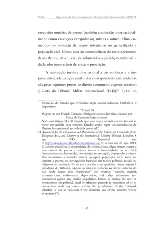 PGR Arguição de descumprimento de preceito fundamental 320/DF 
execuções sumárias de pessoas (também conhecidas internacional-mente 
como execuções extrajudiciais), tortura e outros delitos co-metidos 
no contexto de ataque sistemático ou generalizado a 
população civil. Como uma das consequências do reconhecimento 
desses delitos, devem eles ser submetidos à jurisdição universal e 
declarados insuscetíveis de anistia e prescrição. 
A reprovação jurídica internacional a tais condutas e a im-prescritibilidade 
da ação penal a elas correspondente está evidenci-ada 
pelas seguintes provas do direito costumeiro cogente anterior: 
a) Carta do Tribunal Militar Internacional (1945);54 b) Lei do 
formação do tratado que reproduza regra consuetudinária. Estabelece o 
dispositivo: 
“Artigo 38 
Regras de um Tratado Tornadas Obrigatórias para Terceiros Estados por 
Força do Costume Internacional 
Nada nos artigos 34 a 37 impede que uma regra prevista em um tratado se 
torne obrigatória para terceiros Estados como regra consuetudinária de 
Direito Internacional, reconhecida como tal.” 
54 Agreement for the Prosecution and Punishment of the Major War Criminals of the 
European Axis, and Charter of the International Military Tribunal. Londres, 8 
ago. 1945. Disponível em: 
< http://avalon.law.yale.edu/imt/imtconst.asp >, acesso em 27 ago. 2014. 
O acordo estabelece a competência do tribunal para julgar crimes contra a 
paz, crimes de guerra e crimes contra a humanidade, no art. 6(c): 
“nomeadamente, homicídio, extermínio, escravização, deportação e outros 
atos desumanos cometidos contra qualquer população civil, antes ou 
durante a guerra, ou perseguições baseadas em razões políticas, raciais ou 
religiosas na execução de ou em conexão com qualquer crime sujeito à 
jurisdição do Tribunal, estejam ou não em violação ao direito interno do 
país onde hajam sido perpetrados” (no original: “namely, murder, 
extermination, enslavement, deportation, and other inhumane acts 
committed against any civilian population, before or during the war; or 
persecutions on political, racial or religious grounds in execution of or in 
connection with any crime within the jurisdiction of the Tribunal, 
whether or not in violation of the domestic law of the country where 
perpetrated”). 
67 
 