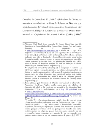 PGR Arguição de descumprimento de preceito fundamental 320/DF 
Conselho de Controle no 10 (1945);55 c) Princípios de Direito In-ternacional 
reconhecidos na Carta do Tribunal de Nuremberg e 
nos julgamentos do Tribunal, com comentários (International Law 
Commission, 1950);56 d) Relatório da Comissão de Direito Inter-nacional 
da Organização das Nações Unidas (ONU) (1954);57 
55 Nuremberg Trials Final Report Appendix D: Control Council Law No. 10: 
Punishment of Persons Guilty of War Crimes, Crimes Against Peace and Against 
Humanity, art. II. Disponível em: 
< http://avalon.law.yale.edu/imt/imt10.asp >, acesso em 27 ago. 2014. 
Segundo o documento: “1. Cada um dos seguintes atos é reconhecido 
como crime: [...] (c) Crimes contra a Humanidade. Atrocidades e crimes, 
incluindo mas não se limitando a homicídio, extermínio, escravização, 
deportação, prisão, tortura, estupro e outros atos desumanos cometidos 
contra qualquer população civil, ou persecução baseada em razões 
políticas, raciais ou religiosas, estejam ou não em violação ao direito 
interno do país onde hajam sido perpetrados. [...]”. 
No original: “1. Each of the following acts is recognized as a crime: [...] 
(c) Crimes against Humanity. Atrocities and offenses, including but not 
limited to murder, extermination, enslavement, deportation, imprisonment, 
torture, rape, or other inhumane acts committed against any civilian 
population, or persecutions on political, racial or religious grounds 
whether or not in violation of the domestic laws of the country where 
perpetrated. [...]”. 
56 Texto adotado pela Comissão de Direito Internacional e submetido à 
Assembleia Geral das Nações Unidas como parte do relatório da 
Comissão. O relatório foi publicado no Yearbook of the International Law 
Commission, 1950, v. II e está disponível em: < http://bit.ly/juri000l > ou 
< https://www.jura.uni-bonn. 
de/fileadmin/Fachbereich_Rechtswissenschaft/Einrichtungen/Lehrs 
tuehle/Strafrecht5/Materialien/Nuremberg_Principles.pdf >, acesso em 
27 ago. 2014. 
“Princípio VI – Os crimes doravante estabelecidos são puníveis como 
crimes segundo o Direito Internacional: (a) Crimes contra a paz: [...]. (b) 
Crimes de guerra: [...]. (c) Crimes contra a humanidade: Homicídio, 
extermínio, escravização, deportação e outros atos desumanos praticados 
contra qualquer população civil, ou perseguições baseadas em razões 
políticas, raciais ou religiosas, quando tais atos sejam praticados ou tais 
perseguições sejam cometidas na execução de ou em conexão com 
qualquer crime contra a paz ou qualquer crime de guerra. [...] 122. O 
68 
 
