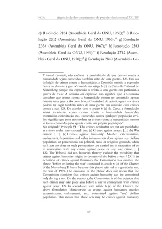 PGR Arguição de descumprimento de preceito fundamental 320/DF 
e) Resolução 2184 (Assembleia Geral da ONU, 1966);58 f) Reso-lução 
2202 (Assembleia Geral da ONU, 1966);59 g) Resolução 
2338 (Assembleia Geral da ONU, 1967);60 h) Resolução 2583 
(Assembleia Geral da ONU, 1969);61 i) Resolução 2712 (Assem-bleia 
Geral da ONU, 1970);62 j) Resolução 2840 (Assembleia Ge- 
Tribunal, contudo, não excluiu a possibilidade de que crimes contra a 
humanidade sejam cometidos também antes de uma guerra. 123. Em sua 
definição de crimes contra a humanidade, a Comissão omitiu a expressão 
‘antes ou durante a guerra’ contida no artigo 6 (c) da Carta do Tribunal de 
Nuremberg porque essa expressão se referia a uma guerra em particular, a 
guerra de 1939. A omissão da expressão não significa que a Comissão 
considere que crimes contra a humanidade possam ser cometidos apenas 
durante uma guerra. Ao contrário, a Comissão é de opinião que tais crimes 
podem ter lugar também antes de uma guerra em conexão com crimes 
contra a paz. 124. De acordo com o artigo 6 (c) da Carta, a formulação 
acima caracteriza como crimes contra a humanidade homicídio, 
extermínio, escravização etc., cometidos contra ‘qualquer’ população civil. 
Isso significa que esses atos podem ser crimes contra a humanidade mesmo 
se forem cometidos pelo agente contra sua própria população.” 
No original: “Principle VI – The crimes hereinafter set out are punishable 
as crimes under international law: (a) Crimes against peace: [...]. (b) War 
crimes: […]. (c) Crimes against humanity: Murder, extermination, 
enslavement, deportation and other inhuman acts done against any civilian 
population, or persecutions on political, racial or religious grounds, when 
such acts are done or such persecutions are carried on in execution of or 
in connection with any crime against peace or any war crime. [...] 
122. The Tribunal did not, however, thereby exclude the possibility that 
crimes against humanity might be committed also before a war. 123. In its 
definition of crimes against humanity the Commission has omitted the 
phrase "before or during the war" contained in article 6 (c) of the Charter 
of the Nuremberg Tribunal because this phrase referred to a particular war, 
the war of 1939. The omission of the phrase does not mean that the 
Commission considers that crimes against humanity can be committed 
only during a war. On the contrary, the Commission is of the opinion that 
such crimes may take place also before a war in connection with crimes 
against peace. 124. In accordance with article 6 (c) of the Charter, the 
above formulation characterizes as crimes against humanity murder, 
extermination, enslavement, etc., committed against ‘any’ civilian 
population. This means that these acts may be crimes against humanity 
69 
 