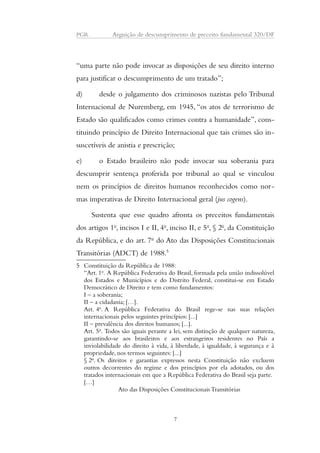 PGR Arguição de descumprimento de preceito fundamental 320/DF 
“uma parte não pode invocar as disposições de seu direito interno 
para justificar o descumprimento de um tratado”; 
d) desde o julgamento dos criminosos nazistas pelo Tribunal 
Internacional de Nuremberg, em 1945, “os atos de terrorismo de 
Estado são qualificados como crimes contra a humanidade”, cons-tituindo 
princípio de Direito Internacional que tais crimes são in-suscetíveis 
de anistia e prescrição; 
e) o Estado brasileiro não pode invocar sua soberania para 
descumprir sentença proferida por tribunal ao qual se vinculou 
nem os princípios de direitos humanos reconhecidos como nor-mas 
imperativas de Direito Internacional geral (jus cogens). 
Sustenta que esse quadro afronta os preceitos fundamentais 
dos artigos 1o, incisos I e II, 4o, inciso II, e 5o, § 2o, da Constituição 
da República, e do art. 7o do Ato das Disposições Constitucionais 
Transitórias (ADCT) de 1988.5 
5 Constituição da República de 1988: 
“Art. 1o. A República Federativa do Brasil, formada pela união indissolúvel 
dos Estados e Municípios e do Distrito Federal, constitui-se em Estado 
Democrático de Direito e tem como fundamentos: 
I – a soberania; 
II – a cidadania; […]. 
Art. 4o. A República Federativa do Brasil rege-se nas suas relações 
internacionais pelos seguintes princípios: [...] 
II – prevalência dos direitos humanos; [...]. 
Art. 5o. Todos são iguais perante a lei, sem distinção de qualquer natureza, 
garantindo-se aos brasileiros e aos estrangeiros residentes no País a 
inviolabilidade do direito à vida, à liberdade, à igualdade, à segurança e à 
propriedade, nos termos seguintes: [...] 
§ 2o. Os direitos e garantias expressos nesta Constituição não excluem 
outros decorrentes do regime e dos princípios por ela adotados, ou dos 
tratados internacionais em que a República Federativa do Brasil seja parte. 
[…] 
Ato das Disposições Constitucionais Transitórias 
7 
 