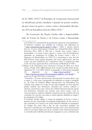 PGR Arguição de descumprimento de preceito fundamental 320/DF 
ral da ONU, 1971);63 k) Princípios de Cooperação Internacional 
na identificação, prisão, extradição e punição de pessoas condena-das 
por crimes de guerra e crimes contra a humanidade (Resolu-ção 
3074 da Assembleia Geral da ONU, 1973).64 
Na Convenção das Nações Unidas sobre a Imprescritibili-dade 
de Crimes de Guerra e de Crimes contra a Humanidade 
even if they are committed by the perpetrator against his own population.” 
O histórico completo dos trabalhos da Comissão está disponível em 
< http://untreaty.un.org/ilc/guide/7_3.htm >. Sobre o assunto, observa 
ANTONIO CASSESSE (International Criminal Law. Oxford/NewYork: Oxford 
University Press, 2008. p. 108) que o vinculo entre crimes contra a 
humanidade e os crimes contra a guerra e contra a paz foi formalmente 
suprimido no anteprojeto de Código de Crimes contra a Paz e a 
Segurança da Humanidade, em 1996 (“It is interesting to note that the 
link between crimes against humanity and crimes against peace and war 
crimes was later deleted by the Commission when it adopted the draft 
Code of Crimes against the Peace and Security of Mankind of 1996”). 
57 Report of the International Law Commission Covering the Work of its Sixth 
Session, 28 July 1954, Official Records of the General Assembly, Ninth Session, 
Supplement No. 9 (A/2693). Article 2, paragraph 11 (previously paragraph 
10), disponível em < http://bit.ly/un000A > ou 
< http://untreaty.un.org/ilc/documentation/english/a_cn4_88.pdf >, 
acesso em 27 ago. 2014. Diz o comentário: 
“Comentário – O texto anteriormente aprovado pela Comissão dizia o que 
se segue: [...]. Este texto correspondia em substância ao artigo 6, parágrafo 
(c), da Carta do Tribunal Militar Internacional em Nuremberg. Era, 
contudo, mais amplo em escopo do que dito parágrafo em dois aspectos: 
proibia também atos desumanos cometidos por motivos culturais e, 
ademais, caracterizava como crimes sob o Direito Internacional não apenas 
atos desumanos cometidos em conexão com crimes contra a paz ou 
crimes de guerra, conforme definidos naquela Carta, mas também tais atos 
cometidos em conexão com todas as outras infrações definidas no artigo 2 
do anteprojeto de Código. 
A Comissão decidiu alargar o escopo do parágrafo de forma a tornar a 
punição dos atos enumerados no parágrafo independente de eles serem ou 
não cometidos em conexão com outras infrações definidas no anteprojeto 
de Código. Por outro lado, a fim de não caracterizar qualquer ato 
desumano cometido por um indivíduo privado como crime internacional, 
achou-se necessário dispor que tal ato constitui crime internacional apenas 
se cometido pelo indivíduo privado por instigação ou com a tolerância das 
70 
 